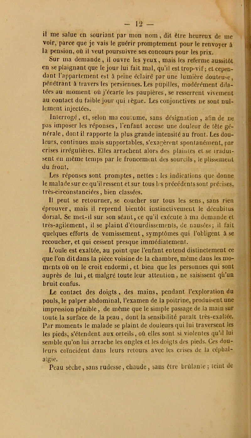 il me salue en souriant par mon nom, dit être heureux de me voir, parce que je vais le guérir promptement pour le renvoyer à la pension, où il veut poursuivre ses concours pour les prix. Sur ma demande, il ouvre les yeux, mais les referme aussitôt en se plaignant que le jour lui fait mal, qu’il est trop-vif; et cepen- dant l’appartement est û peine éclairé par une lumière douteuse, pénétrant à travers les persiennes. Les pupilles, modérément dila- tées au moment où j’écarte les paupières, se resserrent vivement au contact du faible jour qui lègue. Les conjonctives ne sout nul- lement injectées. Interrogé, et, selon ma coutume, sans désignation , afin de ne pas imposer les réponses, l'enfant accuse une douleur de tête gé- nérale , dont il rapporte la plus grande intensité au front. Les dou- leurs, continues mais supportables, s’exagèrent spontanément, par crises irrégulières. Elles arrachent alors des plaintes et se tradui- sent en même temps par le froncement des sourcils, le plissemeul du front. Les réponses sont promptes, nettes : les indications que donne le malade sur ce qu’il ressent et sur tous les précédents sont précises, très-circonstanciées, bien classées. Il peut se retourner, se coucher sur tous les sens, sans rien éprouver, mais il reprend bientôt instinctivement le dccubitus dorsal. Se met-il sur son séant, ce qu’il exécute ma demande et très-agilement, il se plaint d’étourdissements, de nausées; il fait quelques efforts de vomissement, symptômes qui l’obligent à se recoucher, et qui cessent presque immédiatement. L’ouïe est exaltée, au point que l’enfant entend distinctement ce que l’on dit dans la pièce voisine de la chambre, même dans les mo- ments où on le croit endormi, et bien que les personnes qui sont auprès de lui, et malgré toute leur attention, ne saisissent qü’un bruit confus. Le contact des doigts, des mains, pendant l’exploration du pouls, le palper abdominal, l’examen de la poitrine, produisent une impression pénible, de même que le simple passage de la main sur toute la surface de la peau , dont la sensibdilé parait très-exaltée. Par moments le malade se plaint de douleurs qui lui traversent les les pieds, s’étendent aux orteils, où elles sont si violentes qu’d lui semble qu’on lui arrache les ongles et les doigts des pieds. Ces dou- leurs coïncident dans leurs retours avec les crises de la céphal- algie. Peau sèche,sans rudesse, chaude, sans être brûlante ; teint de