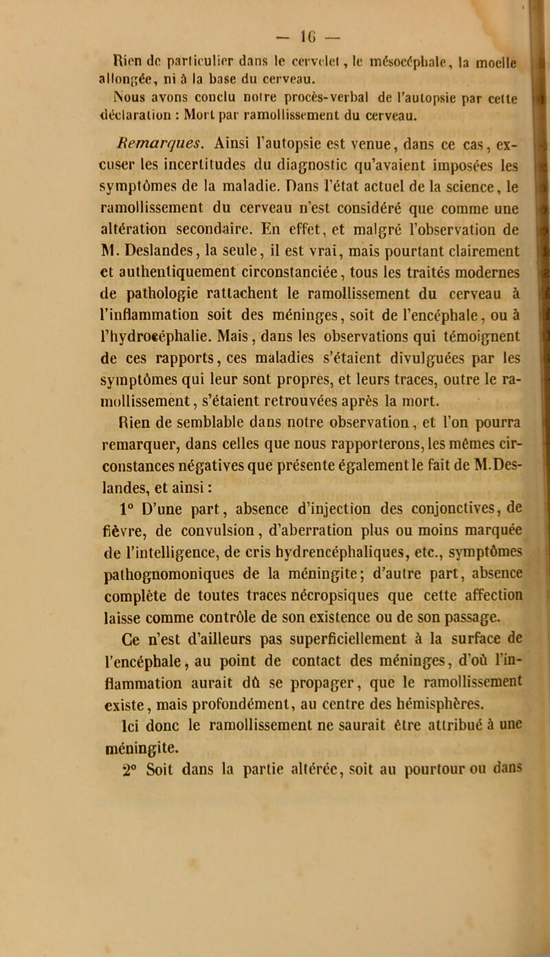 - l(i — Rien de particulier dans le cervelet, le mésocépbale, la moelle allongée, ni à la base du cerveau. Nous avons conclu notre procès-verbal de l’autopsie par cette déclaration : Mort par ramollissement du cerveau. Remarques. Ainsi l’autopsie est venue, dans ce cas, ex- cuser les incertitudes du diagnostic qu’avaient imposées les symptômes de la maladie. Dans l’état actuel de la science, le ramollissement du cerveau n’est considéré que comme une altération secondaire. En effet, et malgré l’observation de M. Deslandes, la seule, il est vrai, mais pourtant clairement et authentiquement circonstanciée, tous les traités modernes de pathologie rattachent le ramollissement du cerveau à l’inflammation soit des méninges, soit de l’encéphale, ou à l’hydroeéphalie. Mais, dans les observations qui témoignent de ces rapports, ces maladies s’étaient divulguées par les symptômes qui leur sont propres, et leurs traces, outre le ra- mollissement , s’étaient retrouvées après la mort. Rien de semblable dans notre observation, et l’on pourra remarquer, dans celles que nous rapporterons, les mêmes cir- constances négatives que présente également le fait de M.Des- landes, et ainsi : 1° D’une part, absence d’injection des conjonctives, de fièvre, de convulsion, d’aberration plus ou moins marquée de l’intelligence, de cris hydrencéphaliques, etc., symptômes pathognomoniques de la méningite; d’autre part, absence complète de toutes traces nécropsiques que cette affection laisse comme contrôle de son existence ou de son passage. Ce n’est d’ailleurs pas superficiellement à la surface de l’encéphale, au point de contact des méninges, d'où l’in- flammation aurait dû se propager, que le ramollissement existe, mais profondément, au centre des hémisphères. Ici donc le ramollissement ne saurait être attribué à une méningite. 2° Soit dans la partie altérée, soit au pourtour ou dans