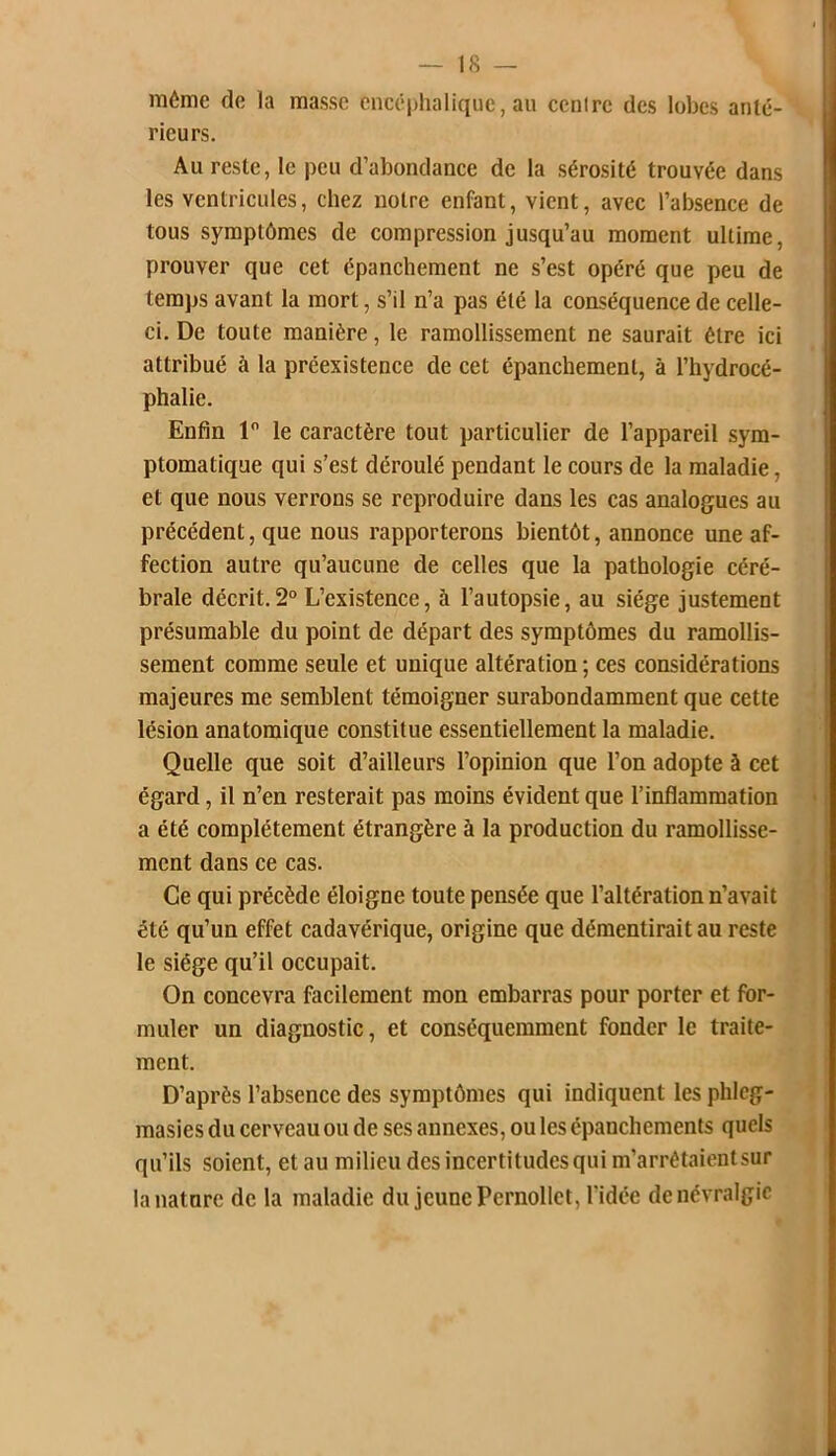 môme de la masse encéphalique, au ccnirc des lobes anté- rieurs. Au reste, le peu d’abondance de la sérosité trouvée dans les ventricules, chez notre enfant, vient, avec l’absence de tous symptômes de compression jusqu’au moment ultime, prouver que cet épanchement ne s’est opéré que peu de temps avant la mort, s’il n’a pas été la conséquence de celle- ci. De toute manière, le ramollissement ne saurait être ici attribué à la préexistence de cet épanchement, à l’hydrocé- phalie. Enfin 1° le caractère tout particulier de l’appareil sym- ptomatique qui s’est déroulé pendant le cours de la maladie, et que nous verrons se reproduire dans les cas analogues au précédent, que nous rapporterons bientôt, annonce une af- fection autre qu’aucune de celles que la pathologie céré- brale décrit.2° L’existence, à l’autopsie, au siège justement présumable du point de départ des symptômes du ramollis- sement comme seule et unique altération; ces considérations majeures me semblent témoigner surabondamment que cette lésion anatomique constitue essentiellement la maladie. Quelle que soit d’ailleurs l’opinion que l’on adopte à cet égard, il n’en resterait pas moins évident que l’inflammation a été complètement étrangère à la production du ramollisse- ment dans ce cas. Ce qui précède éloigne toute pensée que l’altération n’avait été qu’un effet cadavérique, origine que démentirait au reste le siège qu’il occupait. On concevra facilement mon embarras pour porter et for- muler un diagnostic, et conséquemment fonder le traite- ment. D’après l’absence des symptômes qui indiquent lesphlcg- masies du cerveau ou de ses annexes, ou les épanchements quels qu’ils soient, et au milieu des incertitudes qui m’arrêtaient sur la nature de la maladie du jeune Pernollet, l'idée de névralgie