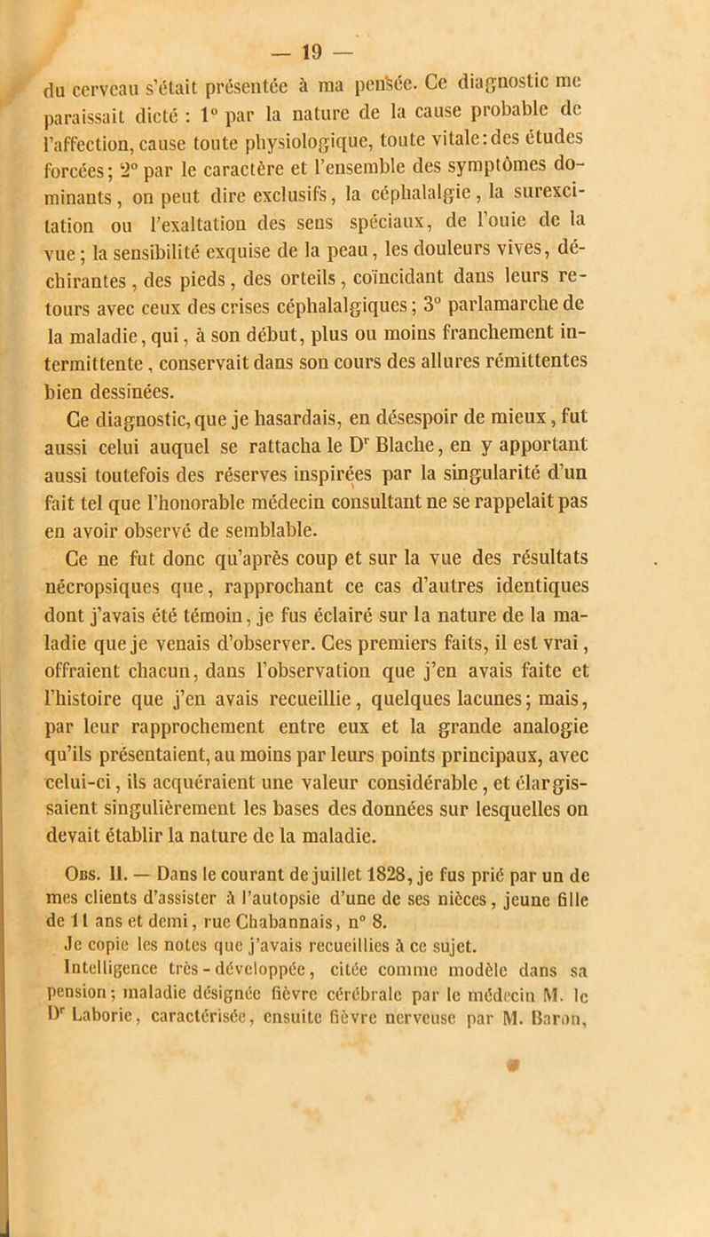 du cerveau s’était présentée à ma pensée. Ce diagnostic me paraissait dicté : 1° par la nature de la cause probable de l’affection, cause toute physiologique, toute vitale:des études forcées; 2° par le caractère et l’ensemble des symptômes do- minants , on peut dire exclusifs, la céphalalgie, la surexci- tation ou l’exaltation des sens spéciaux, de louie de la vue ; la sensibilité exquise de la peau, les douleurs vives, dé- chirantes , des pieds, des orteils, coïncidant dans leurs re- tours avec ceux des crises céphalalgiques ; 3° parlamarche de la maladie, qui, à son début, plus ou moins franchement in- termittente , conservait dans son cours des allures rémittentes bien dessinées. Ce diagnostique je hasardais, en désespoir de mieux, fut aussi celui auquel se rattacha le Dr Blache, en y apportant aussi toutefois des réserves inspirées par la singularité d’un fait tel que l’honorable médecin consultant ne se rappelait pas en avoir observé de semblable. Ce ne fut donc qu’après coup et sur la vue des résultats nécropsiques que, rapprochant ce cas d’autres identiques dont j’avais été témoin, je fus éclairé sur la nature de la ma- ladie que je venais d’observer. Ces premiers faits, il est vrai, offraient chacun, dans l’observation que j’en avais faite et l’histoire que j’en avais recueillie, quelques lacunes ; mais, par leur rapprochement entre eux et la grande analogie qu’ils présentaient, au moins par leurs points principaux, avec celui-ci, ils acquéraient une valeur considérable, et élargis- saient singulièrement les bases des données sur lesquelles on devait établir la nature de la maladie. Obs. II. — Dans le courant de juillet 1828, je fus prié par un de mes clients d’assister à l’autopsie d’une de ses nièces, jeune fille de 11 ans et demi, rue Chabannais, n° 8. Je copie les notes que j’avais recueillies à ce sujet. Intelligence très - développée, citée comme modèle dans sa pension; maladie désignée fièvre cérébrale par le médecin M. le I)r Laboric, caractérisée, ensuite fièvre nerveuse par M. Baron,