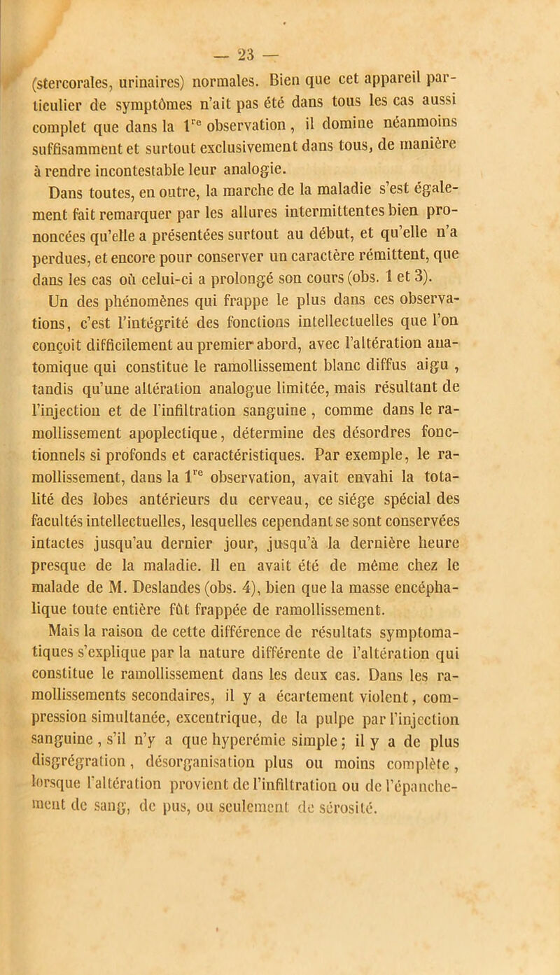 (stercorales, urinaires) normales. Bien que cet appareil par- ticulier de symptômes n’ait pas été dans tous les cas aussi complet que dans la l'e observation , il domiue néanmoins suffisamment et surtout exclusivement dans tous, de manière à rendre incontestable leur analogie. Dans toutes, en outre, la marche de la maladie s est égale- ment fait remarquer par les allures intermittentes bien pro- noncées qu’elle a présentées surtout au début, et qu elle n a perdues, et encore pour conserver un caractère rémittent, que dans les cas où celui-ci a prolongé son cours (obs. 1 et 3). Un des phénomènes qui frappe le plus dans ces observa- tions, c’est l’intégrité des fonctions intellectuelles que l’on conçoit difficilement au premier abord, avec l’altération ana- tomique qui constitue le ramollissement blanc diffus aigu , tandis qu’une altération analogue limitée, mais résultant de l’injection et de l’infiltration sanguine, comme dans le ra- mollissement apoplectique, détermine des désordres fonc- tionnels si profonds et caractéristiques. Par exemple, le ra- mollissement, dans la lre observation, avait envahi la tota- lité des lobes antérieurs du cerveau, ce siège spécial des facultés intellectuelles, lesquelles cependant se sont conservées intactes jusqu’au dernier jour, jusqu’à la dernière heure presque de la maladie. 11 en avait été de même chez le malade de M. Deslandes (obs. 4), bien que la masse encépha- lique toute entière fût frappée de ramollissement. Mais la raison de cette différence de résultats symptoma- tiques s’explique par la nature différente de l’altération qui constitue le ramollissement dans les deux cas. Dans les ra- mollissements secondaires, il y a écartement violent, com- pression simultanée, excentrique, de la pulpe par l’injection sanguine , s’il n’y a que hyperémie simple ; il y a de plus clisgrégration, désorganisation plus ou moins complète, lorsque l'altération provient de l’infiltration ou de l’épanche- ment de sang, de pus, ou seulement de sérosité.