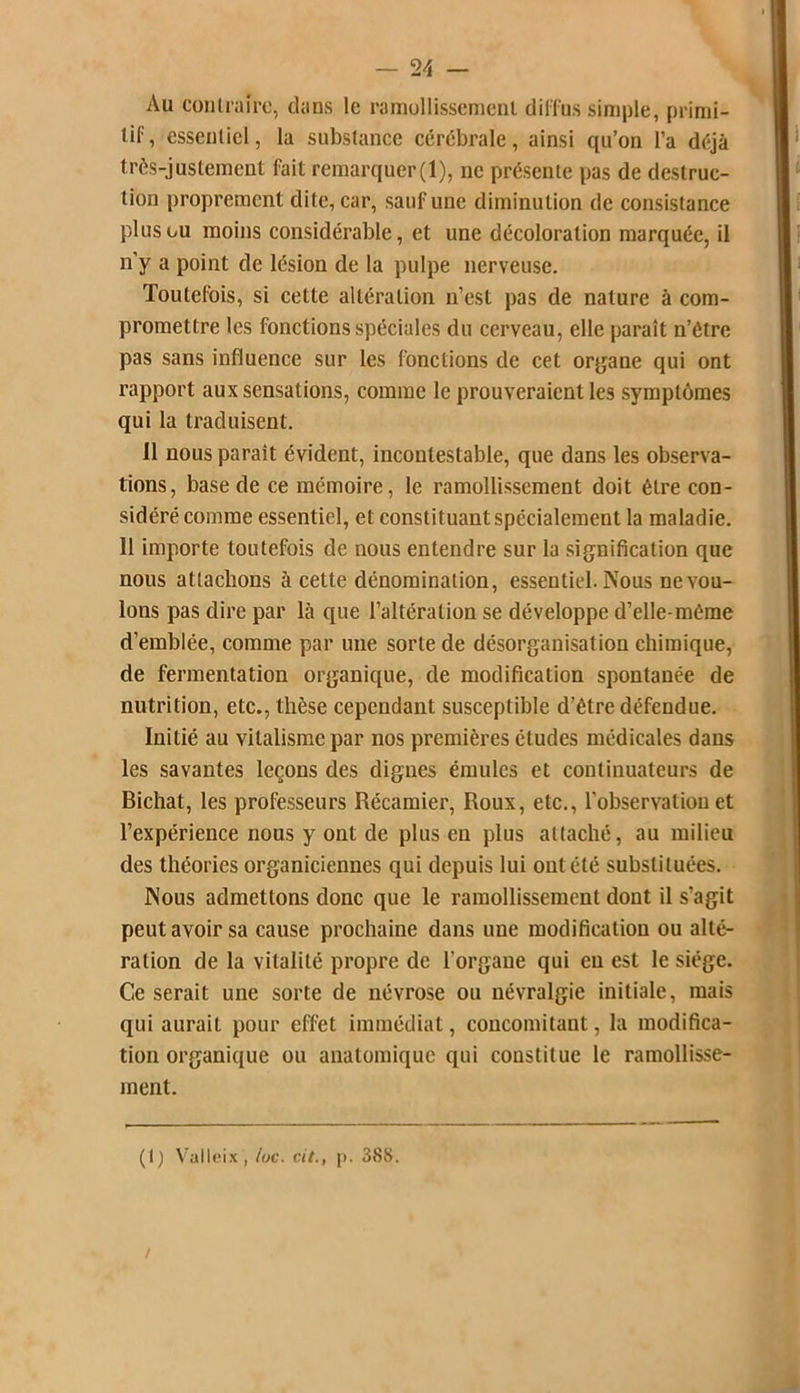 Au contraire, dans le ramollissement diffus simple, primi- tif, essentiel, la substance cérébrale, ainsi qu’on l’a déjà très-justement fait remarquer(l), ne présente pas de destruc- tion proprement dite, car, sauf une diminution de consistance plus ou moins considérable, et une décoloration marquée, il n’y a point de lésion de la pulpe nerveuse. Toutefois, si cette altération n’est pas de nature à com- promettre les fonctions spéciales du cerveau, elle paraît n’étre pas sans influence sur les fonctions de cet organe qui ont rapport aux sensations, comme le prouveraient les symptômes qui la traduisent. 11 nous parait évident, incontestable, que dans les observa- tions, base de ce mémoire, le ramollissement doit être con- sidéré comme essentiel, et constituant spécialement la maladie. Il importe toutefois de nous entendre sur la signification que nous attachons à cette dénomination, essentiel. Nous ne vou- lons pas dire par là que l’altération se développe d’elle-même d’emblée, comme par uue sorte de désorganisation chimique, de fermentation organique, de modification spontanée de nutrition, etc., thèse cependant susceptible d’être défendue. Initié au vitalisme par nos premières éludes médicales dans les savantes leçons des dignes émules et continuateurs de Bichat, les professeurs Récamier, Roux, etc., l’observation et l’expérience nous y ont de plus en plus attaché, au milieu des théories organiciennes qui depuis lui ont été substituées. Nous admettons donc que le ramollissement dont il s’agit peut avoir sa cause prochaine dans une modification ou alté- ration de la vitalité propre de l’organe qui eu est le siège. Ce serait une sorte de névrose ou névralgie initiale, mais qui aurait pour effet immédiat, concomitant, la modifica- tion organique ou anatomique qui constitue le ramollisse- ment. (1) Valleix , toc. cil., p. 388. /