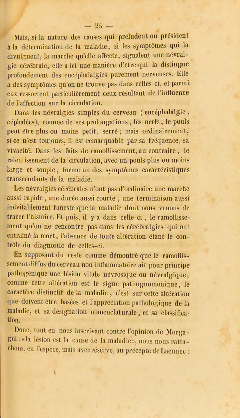 Mais, si la nature des causes qui préludent ou président à la détermination de la maladie, si les symptômes qui la divulguent, la marche qu’elle affecte, signalent une névral- gie cérébrale, elle a ici une manière d’être qui la distingue profondément des cncéphalalgies purement nerveuses. Elle a des symptômes qu’on ne trouve pas dans celles-ci, et parmi eux ressortent particulièrement ceux résultant de l’influence de l’affection sur la circulation. Dans les névralgies simples du cerveau ( encéphalalgie , céphalées), comme de ses prolongations, les nerfs, le pouls peut être plus ou moins petit, serré; mais ordinairement, si ce n’est toujours, il est remarquable par sa fréquence, sa vivacité. Dans les faits de ramollissement, au contraire , le ralentissement de la circulation, avec un pouls plus ou moins large et souple, forme un des symptômes caractéristiques transcendants de la maladie. Les névralgies cérébrales n’ont pas d’ordinaire une marche aussi rapide, une durée aussi courte , une terminaison aussi inévitablement funeste que la maladie dont nous venons de tracer l’histoire. Et puis, il y a dans celle-ci, le ramollisse- ment qu’on ne rencontre pas dans les cérébralgies qui ont entraîné la mort, l’absence de toute altération étant le con- trôle du diagnostic de celles-ci. En supposant du reste comme démontré que le ramollis- sement diffus du cerveau non inflammatoire ait pour principe pathogénique une lésion vitale névrosique ou névralgique, comme cette altération est le signe pathognomonique, le caractère distinctif de la maladie , c’est sur cette altération que doivent être basées et l’appréciation pathologique de la maladie, et sa désignation nomenclaturale, et sa classifica- tion. Donc, tout en nous inscrivant contre l’opinion de Morga- gni : « la lésion est la cause de la maladie», nous nous ratta- chons, en l’espèce, mais avec réserve, au précepte de Laennec :