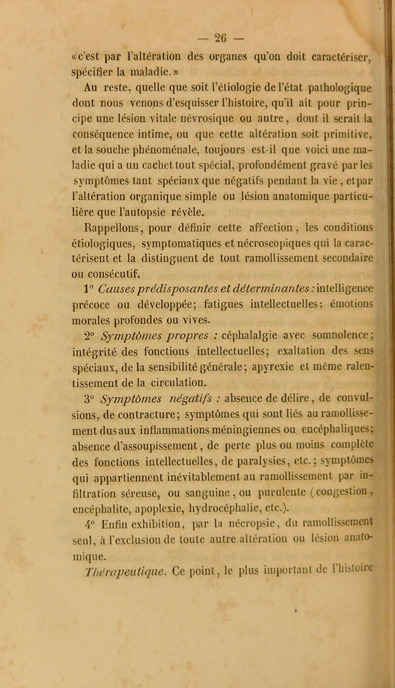 «c’est par l’altération des organes qu’on doit caractériser, spécifier la maladie. » Au reste, quelle que soit l’éliologie de l’état pathologique dont nous yenons d’esquisser l’histoire, qu’il ait pour prin- cipe une lésion vitale névrosique ou autre, dont il serait la conséquence intime, ou que cette altération soit primitive, et la souche phénoménale, toujours est-il que voici une ma- ladie qui a un cachet tout spécial, profondément gravé par les symptômes tant spéciaux que négatifs pendant la vie , etpar l’altération organique simple ou lésion anatomique particu- lière que l’autopsie révèle. Rappelions, pour définir cette affection, les conditions étiologiques, symptomatiques et nécroscopiques qui la carac- térisent et la distinguent de tout ramollissement secondaire ou consécutif. 1° Causes prédisposantes et déterminantes : intelligence précoce ou développée; fatigues intellectuelles; émotions morales profondes ou vives. 2° Symptômes propres : céphalalgie avec somnolence ; intégrité des fonctions intellectuelles; exaltation des sens spéciaux, delà sensibilité générale ; apyrexie et même ralen- tissement de la circulation. 3° Symptômes négatifs : absence de délire, de convul- sions, de contracture; symptômes qui sont liés au ramollisse- ment dusaux inflammationsméningiennes ou encéphaliques; absence d’assoupissement, de perte plus ou moins complète des fonctions intellectuelles, de paralysies, etc.; symptômes qui appartiennent inévitablement au ramollissement par in- filtration séreuse, ou sanguine , ou purulente (congestion, encéphalite, apoplexie, hydrocéphalie, etc.). 4° Enfin exhibition, par la nécropsie, du ramollissement seul, à l’exclusion de toute autre altération ou lésion anato- mique. Thérapeutique. Ce point, le plus important de l’bistoire