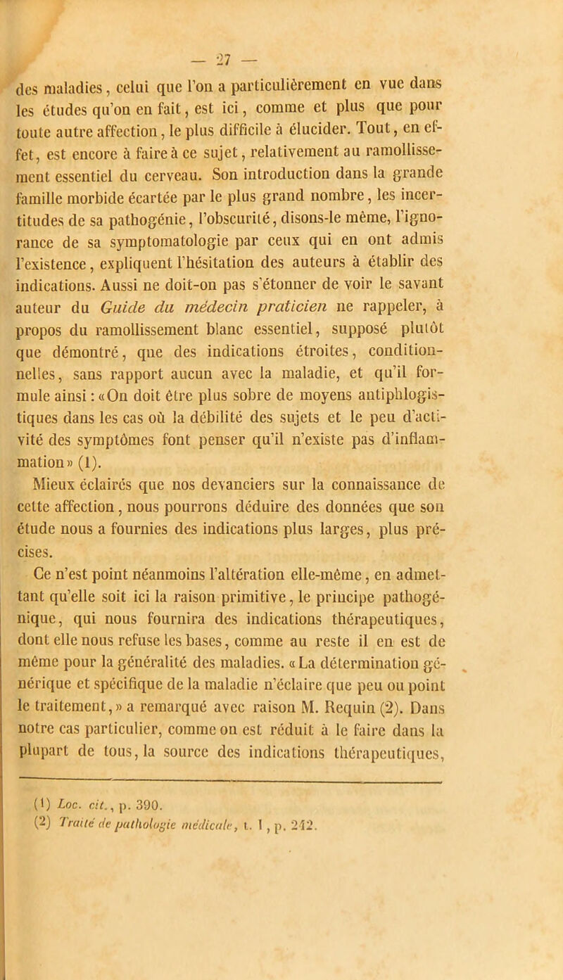 des maladies, celui que l’on a particulièrement en vue dans les études qu’on en fait, est ici, comme et plus que pour toute autre affection, le plus difficile à élucider. Tout, en ef- fet, est encore à faire à ce sujet, relativement au ramollisse- ment essentiel du cerveau. Son introduction dans la grande famille morbide écartée par le plus grand nombre, les incer- titudes de sa pathogénie, l’obscurité, clisons-Ie même, l’igno- rance de sa symptomatologie par ceux qui en ont admis l’existence, expliquent l’hésitation des auteurs à établir des indications. Aussi ne doit-on pas s’étonner de voir le savant auteur du Guide du médecin praticien ne rappeler, à propos du ramollissement blanc essentiel, supposé plutôt que démontré, qne des indications étroites, condition- nelles, sans rapport aucun avec la maladie, et qu’il for- mule ainsi : «On doit être plus sobre de moyens antiphlogis- tiques dans les cas où la débilité des sujets et le peu d’acti- vité des symptômes font penser qu’il n’existe pas d’inflam- mation» (1). Mieux éclairés que nos devanciers sur la connaissance de celte affection, nous pourrons déduire des données que son étude nous a fournies des indications plus larges, plus pré- cises. Ce n’est point néanmoins l’altération elle-même, en admet- tant qu’elle soit ici la raison primitive, le principe pathogé- nique, qui nous fournira des indications thérapeutiques, dont elle nous refuse les bases, comme au reste il en est de même pour la généralité des maladies. « La détermination gé- nérique et spécifique de la maladie n’éclaire que peu ou point le traitement,» a remarqué avec raison M. Requin (2). Dans notre cas particulier, comme on est réduit à le faire dans la plupart de tous, la source des indications thérapeutiques, (1) Loc. de., p. 390. (2) Traité de pathologie médicale, !.. I , p. 2 t2.