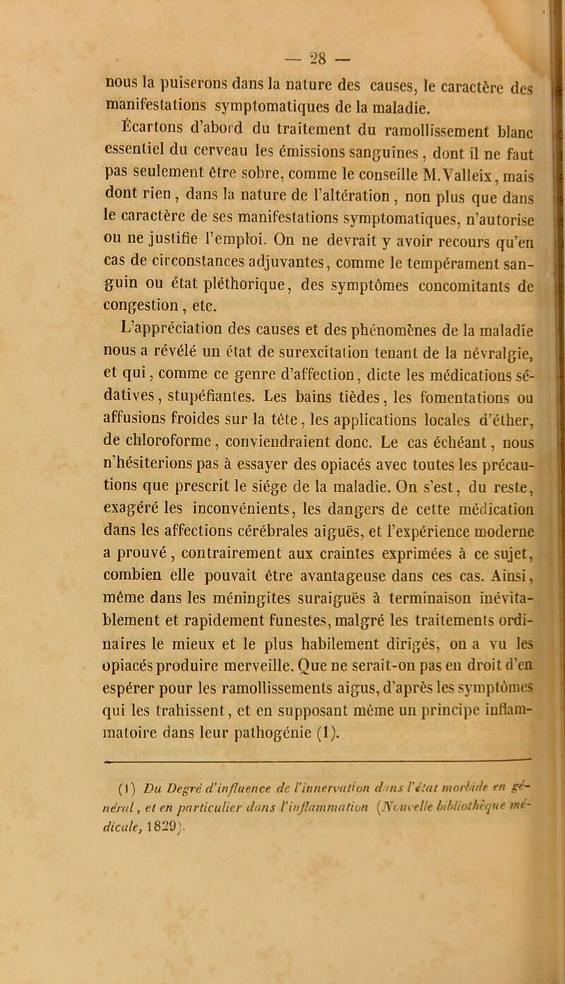 nous la puiserons dans la nature des causes, le caractère des manifestations symptomatiques de la maladie. Écartons d’abord du traitement du ramollissement blanc essentiel du cerveau les émissions sanguines, dont il ne faut pas seulement être sobre, comme le conseille M.Valleix, mais dont rien , dans la nature de l’altération, non plus que dans le caractère de scs manifestations symptomatiques, n’autorise ou ne justifie l’emploi. On ne devrait y avoir recours qu’en cas de circonstances adjuvantes, comme le tempérament san- guin ou état pléthorique, des symptômes concomitants de congestion, etc. L’appréciation des causes et des phénomènes de la maladie nous a révélé un état de surexcitaiion tenant de la névralgie, et qui, comme ce genre d’affection, dicte les médications sé- datives , stupéfiantes. Les bains tièdes, les fomentations ou affusions froides sur la tête, les applications locales d’éther, de chloroforme, conviendraient donc. Le cas échéant, nous n’hésiterions pas à essayer des opiacés avec toutes les précau- tions que prescrit le siège de la maladie. On s’est, du reste, exagéré les inconvénients, les dangers de cette médication dans les affections cérébrales aiguës, et l’expérience moderne a prouvé , contrairement aux craintes exprimées à ce sujet, combien elle pouvait être avantageuse dans ces cas. Ainsi, même dans les méningites suraiguës à terminaison inévita- blement et rapidement funestes, malgré les traitements ordi- naires le mieux et le plus habilement dirigés, on a vu les opiacés produire merveille. Que ne serait-on pas en droit d'en espérer pour les ramollissements aigus, d’après les symptômes qui les trahissent, et en supposant même un principe inflam- matoire dans leur pathogénie (1). (I) Du Degré d'influence de l'innervation dans l’état morfdde en gé- néral, et en particulier dans l’inflammation (Nouvelle bibliothèque mé- dicale, 1829).