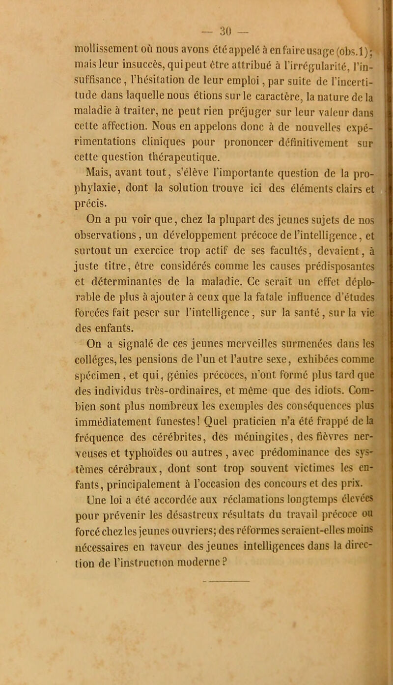 mollissement où nous avons été appelé à enfaire usage (ôbs.l)j mais leur insuccès, qui peut être attribué à l’irrégularité, l’in- suffisance , l’hésitation cle leur emploi, par suite de l’incerti- tude clans laquelle nous étions sur le caractère, la nature de la maladie à traiter, ne peut rien préjuger sur leur valeur dans cette affection. Nous en appelons donc à de nouvelles expé- rimentations cliniques pour prononcer définitivement sur cette question thérapeutique. Mais, avant tout, s’élève l’importante question de la pro- phylaxie, dont la solution trouve ici des éléments clairs et précis. On a pu voir que, chez la plupart des jeunes sujets de nos observations, un développement précoce de l’intelligence, et surtout un exercice trop actif de ses facultés, devaient, à juste titre, être considérés comme les causes prédisposantes et déterminantes de la maladie. Ce serait un effet déplo- rable de plus à ajouter à ceux que la fatale influence d’études forcées fait peser sur l’intelligence, sur la santé, sur la vie des enfants. On a signalé de ces jeunes merveilles surmenées dans les collèges, les pensions de l’un et l’autre sexe, exhibées comme spécimen, et qui, génies précoces, n'ont formé plus lard que des individus très-ordinaires, et même que des idiots. Com- bien sont plus nombreux les exemples des conséquences plus immédiatement funestes! Quel praticien n’a été frappé de la fréquence des cérébrites, des méningites, des fièvres ner- veuses et typhoïdes ou autres , avec prédominance des sys- tèmes cérébraux, dont sont trop souvent victimes les en- fants, principalement à l’occasion des concours et des prix. Une loi a été accordée aux réclamations longtemps élevées pour prévenir les désastreux résultats du travail précoce ou forcé chez les jeunes ouvriers; des réformes seraient-elles moins nécessaires en laveur des jeunes intelligences dans la direc- tion de l’instruction moderne?
