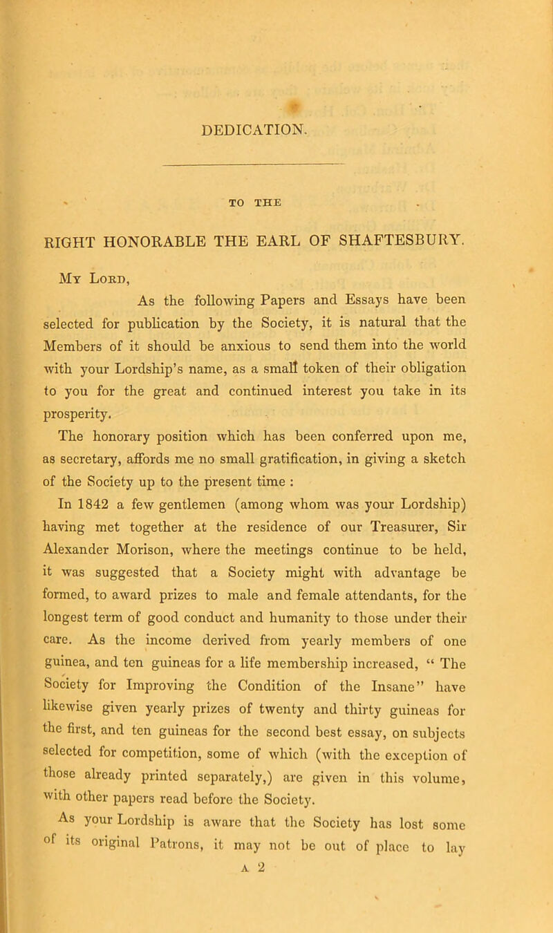 DEDICATION. - TO THE RIGHT HONORABLE THE EARL OF SHAFTESBURY. My Loud, As the following Papers and Essays have been selected for publication by the Society, it is natural that the Members of it should be anxious to send them into the world with your Lordship’s name, as a small token of their obligation to you for the great and continued interest you take in its prosperity. The honorary position which has been conferred upon me, as secretary, affords me no small gratification, in giving a sketch of the Society up to the present time : In 1842 a few gentlemen (among whom was your Lordship) having met together at the residence of our Treasurer, Sir Alexander Morison, where the meetings continue to be held, it was suggested that a Society might with advantage be formed, to award prizes to male and female attendants, for the longest term of good conduct and humanity to those under their care. As the income derived from yearly members of one guinea, and ten guineas for a life membership increased, “ The Society for Improving the Condition of the Insane” have likewise given yearly prizes of twenty and thirty guineas for the first, and ten guineas for the second best essay, on subjects selected for competition, some of which (with the exception of those already printed separately,) are given in this volume, with other papers read before the Society. As your Lordship is aware that the Society has lost some of its original Patrons, it may not be out of place to lay