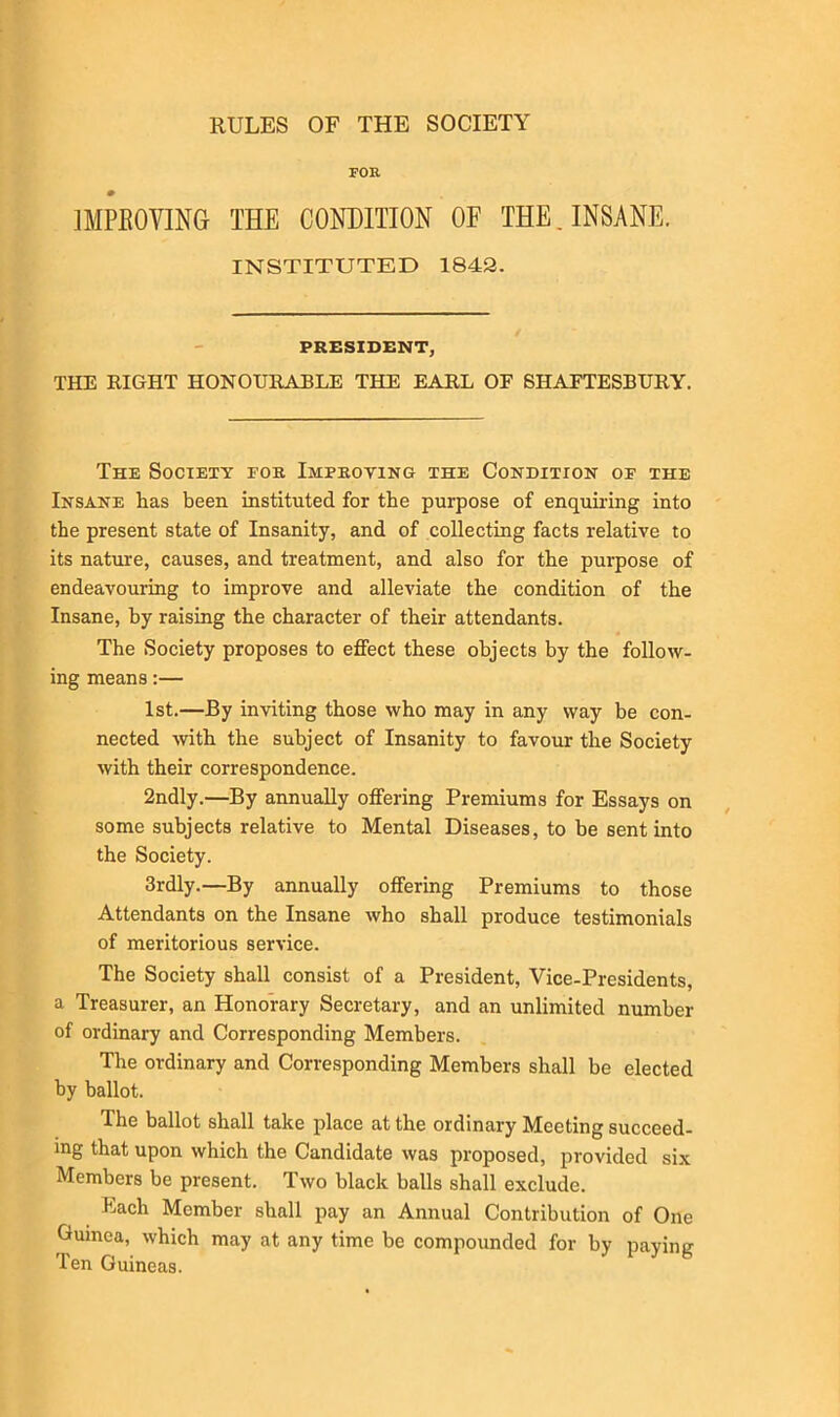 RULES OF THE SOCIETY FOR IMPROVING THE CONDITION OF THE. INSANE. INSTITUTED 1842. PRESIDENT, THE RIGHT HONOURABLE THE EARL OF SHAFTESBURY. The Society foe. Improving the Condition of the Insane has been instituted for the purpose of enquiring into the present state of Insanity, and of collecting facts relative to its nature, causes, and treatment, and also for the purpose of endeavouring to improve and alleviate the condition of the Insane, by raising the character of their attendants. The Society proposes to effect these objects by the follow- ing means:— 1st.—By inviting those who may in any way be con- nected with the subject of Insanity to favour the Society with their correspondence. 2ndly.—By annually offering Premiums for Essays on some subjects relative to Mental Diseases, to be sent into the Society. 3rdly.—By annually offering Premiums to those Attendants on the Insane who shall produce testimonials of meritorious service. The Society shall consist of a President, Vice-Presidents, a Treasurer, an Honorary Secretary, and an unlimited number of ordinary and Corresponding Members. The ordinary and Corresponding Members shall be elected by ballot. The ballot shall take place at the ordinary Meeting succeed- ing that upon which the Candidate was proposed, provided six Members be present. Two black balls shall exclude. Each Member shall pay an Annual Contribution of One Guinea, which may at any time be compounded for by paying Ten Guineas.