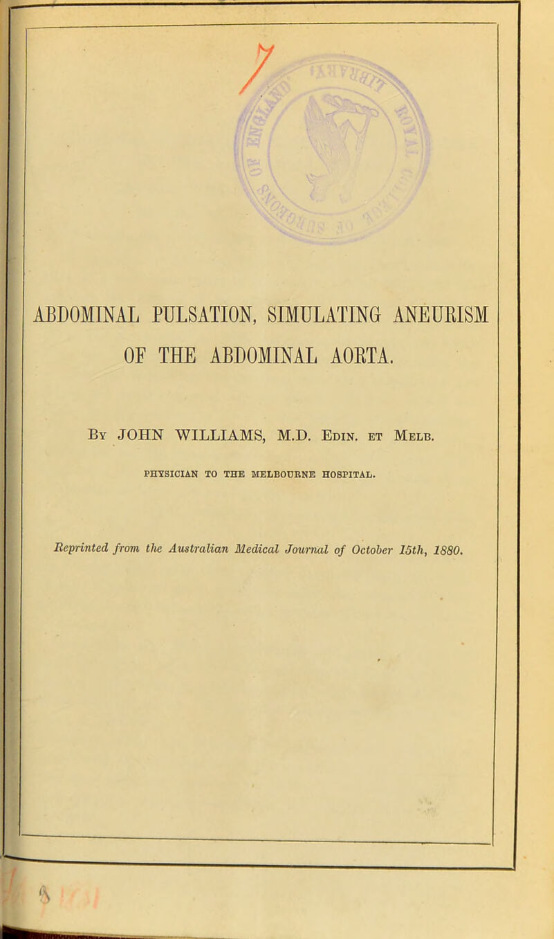 / ABDOMINAL PULSATION, SIMULATING ANEURISM OF THE ABDOMINAL AORTA. By JOHN WILLIAMS, M.D. Edin. et Melb. PHYSICIAN TO THE MELBOURNE HOSPITAL. Reprinted from the Australian Medical Journal of October 15th, 1880.