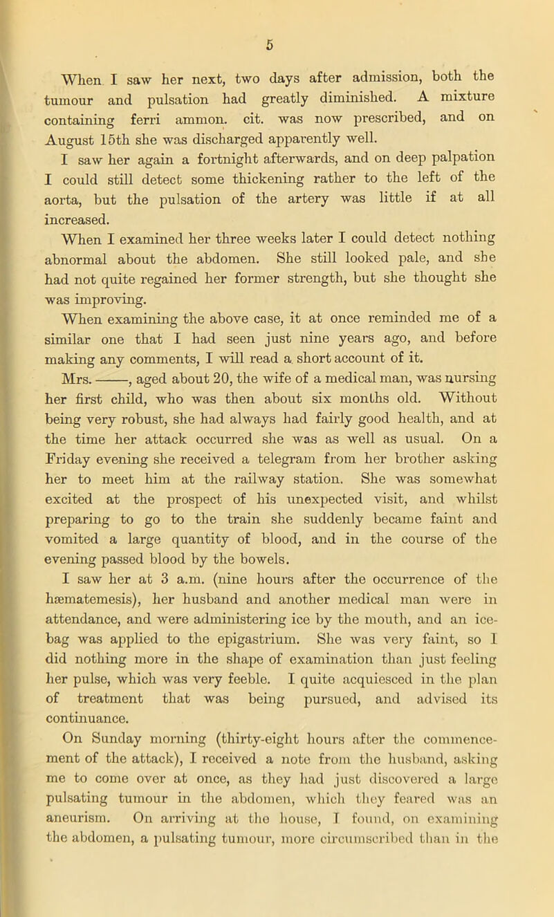 Wlien I saw her next, two days after admission, both the tumour and pulsation had greatly diminished. A mixture containing ferri ammon. cit. was now prescribed, and on August 15th she was discharged apparently well. I saw her again a fortnight afterwards, and on deep palpation I could still detect some thickening rather to the left of the aorta, but the pulsation of the artery was little if at all increased. When I examined her three weeks later I could detect nothing abnormal about the abdomen. She still looked pale, and she had not quite regained her former strength, but she thought she was improving. When examining the above case, it at once reminded me of a similar one that I had seen just nine years ago, and before making any comments, I will read a short account of it. Mrs. , aged about 20, the wife of a medical man, was nursing her first child, who was then about six months old. Without being very robust, she had always had fairly good health, and at the time her attack occurred she was as well as usual. On a Friday evening she received a telegram from her brother asking her to meet him at the railway station. She was somewhat excited at the prospect of his unexpected visit, and whilst preparing to go to the train she suddenly became faint and vomited a large quantity of blood, and in the course of the evening passed blood by the bowels. I saw her at 3 a.m. (nine hours after the occurrence of the hsematemesis), her husband and another medical man were in attendance, and were administering ice by the mouth, and an ice- bag was applied to the epigastrium. She was very faint, so I did nothing more in the shape of examination than just feeling her pulse, which was very feeble. I quite acquiesced in the plan of treatment that was being pursued, and advised its continuance. On Sunday morning (thirty-eight hours after the commence- ment of the attack), I received a note from the husband, asking me to come over at once, as they had just discovered a large pulsating tumour in the abdomen, which they feared was an aneurism. On arriving at the house, T found, on examining the abdomen, a pulsating tumour, more circumscribed than in the