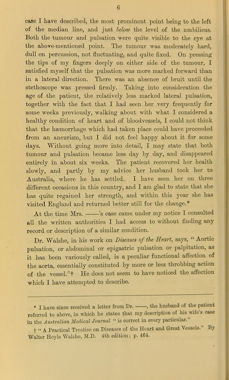 case I have described, the most prominent point being to the left of the median line, and just below the level of the umbilicus. Both the tumour and pulsation were quite visible to the eye at the above-mentioned point. The tumour was moderately hard, dull on percussion, not fluctuating, and quite fixed. On pressing the tips of my fingers deeply on either side of the tumour, I satisfied myself that the pulsation was more marked forward than in a lateral direction. There was an absence of bruit until the stethoscope was pressed firmly. Taking into consideration the age of the patient, the relatively less marked lateral pulsation, together with the fact that I had seen her very frequently for some weeks previously, walking about with what I considered a healthy condition of heart and of bloodvessels, I could not think that the haemorrhage which had taken place could have proceeded from an aneurism, but I did not feel happy about it for some days. Without going more into detail, I may state that both tumour and pulsation became less day by day, and disappeared entirely in about six weeks. The patient recovered her health slowly, and partly by my advice her husband took her to Australia, where he has settled. I have seen her on three different occasions in this country, and I am glad to state that she has quite regained her strength, and within this year she has visited England and returned better still for the change.* At the time Mrs. ’s case came under my notice I consulted all the written authorities I had access to without finding any record or description of a similar condition. Dr. Walslie, in his work on Diseases of the Heart, says, “ Aortic pulsation, or abdominal or epigastric pulsation or palpitation, as it has been variously called, is a peculiar functional affection of the aorta, essentially constituted by more or less throbbing action of the vessel. ”+ He does not seem to have noticed the affection which I have attempted to describe. * I have since received a letter from Dr. , the husband of the patient referred to above, in which he states that my description of his wife's case in the Australian Medical Journal “ is correct in every particular.” f “ A Practical Treatise on Diseases of the Heart and Great Vessels. By Walter Hoyle Walshe, M.D. 4th edition ; p. 464.