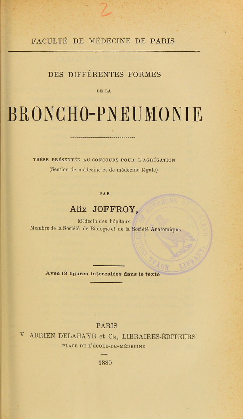 FACULTÉ DE MÉDECINE DE PARIS DES DIFFÉRENTES FORMES DE LA BRONCHO-PNEUMONIE i AAAAAAAAAAAAArtAAA'WWWWWWVA^ THÈSE PRÉSENTÉE AU CONCOURS POUR L’AGRÉGATION (Section de médecine et de médecine légale) PAR Alix JOFFROY, Médecin des hôpitaux, Membre de la Société de Biologie et de la Société Anatomique. Avec 13 figures intercalées dans le texte PARIS V ADRIEN DELAHAYE et Cie, LIBRAIRES-ÉDITEURS PLACE DE L’ÉCOLE-DE-MÉDECINE 1880