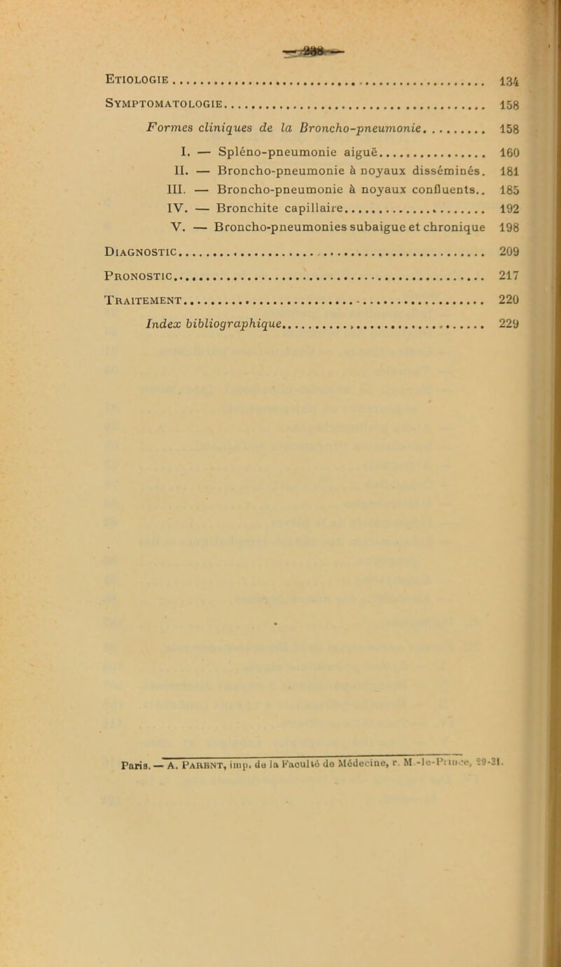 Symptomatologie 158 Formes cliniques de la Broncho-pneumonie 158 I. — Spléno-pneumonie aiguë 160 II. — Broncho-pneumonie à noyaux disséminés. 181 III. — Broncho-pneumonie à noyaux confluents.. 185 IV. — Bronchite capillaire 192 V. — Broncho-pneumonies subaigue et chronique 198 Diagnostic 209 Pronostic..., 217 Traitement 220 Index bibliographique 229 Paria.— A. Parent, imp. du la PaouHo do Médecine, r M.-le-Pnnee, 29-31.