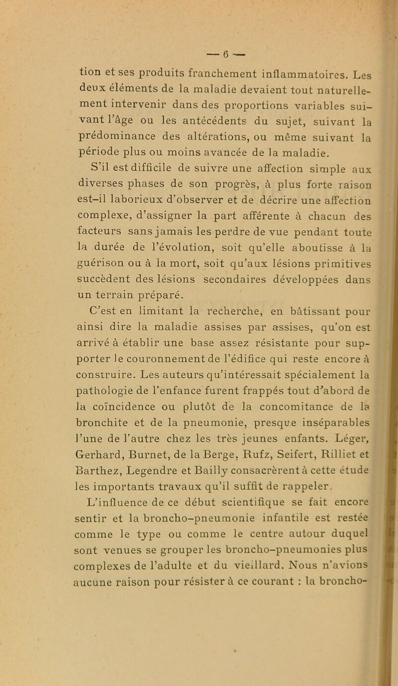 tion et ses produits franchement inflammatoires. Les deux éléments de la maladie devaient tout naturelle- ment intervenir dans des proportions variables sui- vant l’âge ou les antécédents du sujet, suivant la prédominance des altérations, ou même suivant la période plus ou moins avancée de la maladie. S’il est difficile de suivre une affection simple aux diverses phases de son progrès, à plus forte raison est-il laborieux d’observer et de décrire une affection complexe, d’assigner la part afférente à chacun des facteurs sans jamais les perdre de vue pendant toute la durée de l’évolution, soit qu’elle aboutisse à la guérison ou à la mort, soit qu’aux lésions primitives succèdent des lésions secondaires développées dans un terrain préparé. C'est en limitant la recherche, en bâtissant pour ainsi dire la maladie assises par assises, qu’on est arrivé à établir une base assez résistante pour sup- porter le couronnement de l’édifice qui reste encore à construire. Les auteurs qu’intéressait spécialement la pathologie de l’enfance furent frappés tout d'abord de la coïncidence ou plutôt de la concomitance de la bronchite et de la pneumonie, presque inséparables l’une de l’autre chez les très jeunes enfants. Léger, Gerhard, Burnet, de la Berge, Rufz, Seifert, Rilliet et Barthez, Legendre et Bailly consacrèrent à cette étude les importants travaux qu’il suffit de rappeler. L’influence de ce début scientifique se fait encore sentir et la broncho-pneumonie infantile est restée comme le type ou comme le centre autour duquel sont venues se grouper les broncho-pneumonies plus complexes de l’adulte et du vieillard. Nous n’avions aucune raison pour résistera ce courant : la broncho-