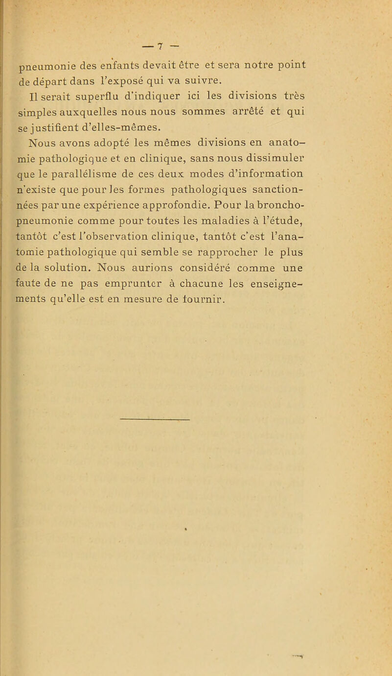 pneumonie des enfants devait être et sera notre point de départ dans l’exposé qui va suivre. Il serait superflu d’indiquer ici les divisions très simples auxquelles nous nous sommes arrêté et qui se justifient d’elles-mêmes. Nous avons adopté les mêmes divisions en anato- mie pathologique et en clinique, sans nous dissimuler que le parallélisme de ces deux modes d’information n’existe que pour les formes pathologiques sanction- nées par une expérience approfondie. Pour la broncho- pneumonie comme pour toutes les maladies à l’étude, tantôt c’est l’observation clinique, tantôt c’est l’ana- tomie pathologique qui semble se rapprocher le plus de la solution. Nous aurions considéré comme une faute de ne pas emprunter à chacune les enseigne- ments qu’elle est en mesure de lournir.