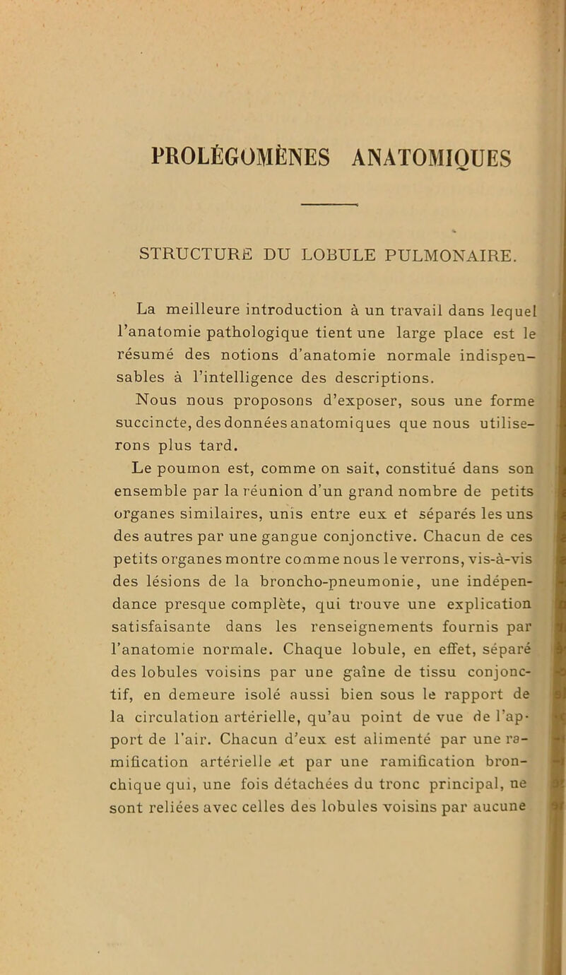 PROLÉGOMÈNES ANATOMIQUES STRUCTURE DU LOBULE PULMONAIRE. La meilleure introduction à un travail dans lequel l’anatomie pathologique tient une large place est le résumé des notions d’anatomie normale indispen- sables à l’intelligence des descriptions. Nous nous proposons d’exposer, sous une forme succincte, des données anatomiques que nous utilise- rons plus tard. Le poumon est, comme on sait, constitué dans son ensemble par la réunion d’un grand nombre de petits organes similaires, unis entre eux et séparés les uns des autres par une gangue conjonctive. Chacun de ces petits organes montre comme nous le verrons, vis-à-vis des lésions de la broncho-pneumonie, une indépen- dance presque complète, qui trouve une explication satisfaisante dans les renseignements fournis par l’anatomie normale. Chaque lobule, en effet, séparé des lobules voisins par une gnîne de tissu conjonc- tif, en demeure isolé aussi bien sous le rapport de la circulation artérielle, qu’au point de vue de l’ap- port de l’air. Chacun d’eux est alimenté par une ra- mification artérielle .et par une ramification bron- chique qui, une fois détachées du tronc principal, ne sont reliées avec celles des lobules voisins par aucune