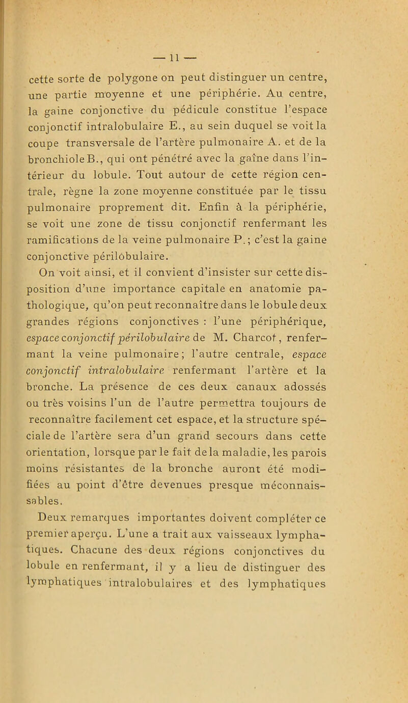 —11 — cette sorte de polygone on peut distinguer un centre, une partie moyenne et une périphérie. Au centre, la gaine conjonctive du pédicule constitue l’espace conjonctif intralobulaire E., au sein duquel se voit la coupe transversale de l’artère pulmonaire A. et de la bronchiole B., qui ont pénétré avec la gaîne dans l'in- térieur du lobule. Tout autour de cette région cen- trale, règne la zone moyenne constituée par le tissu pulmonaire proprement dit. Enfin à la périphérie, se voit une zone de tissu conjonctif renfermant les ramifications de la veine pulmonaire P. ; c’est la gaine conjonctive périlobulaire. On voit ainsi, et il convient d’insister sur cette dis- position d’une importance capitale en anatomie pa- thologique, qu’on peut reconnaître dans le lobule deux grandes régions conjonctives : l’une périphérique, espace conjonctif périlobulaire de M. Charcot, renfer- mant la veine pulmonaire; l’autre centrale, espace conjonctif intralobulaire renfermant l’artère et la bronche. La présence de ces deux canaux adossés ou très voisins l’un de l’autre permettra toujours de reconnaître facilement cet espace, et la structure spé- ciale de l’artère sera d’un grand secours dans cette orientation, lorsque par le fait delà maladie, les parois moins résistantes de la bronche auront été modi- fiées au point d’être devenues presque méconnais- sables. Deux remarques importantes doivent compléter ce premier aperçu. L’une a trait aux vaisseaux lympha- tiques. Chacune des deux régions conjonctives du lobule en renfermant, il y a lieu de distinguer des lymphatiques intralobulaires et des lymphatiques