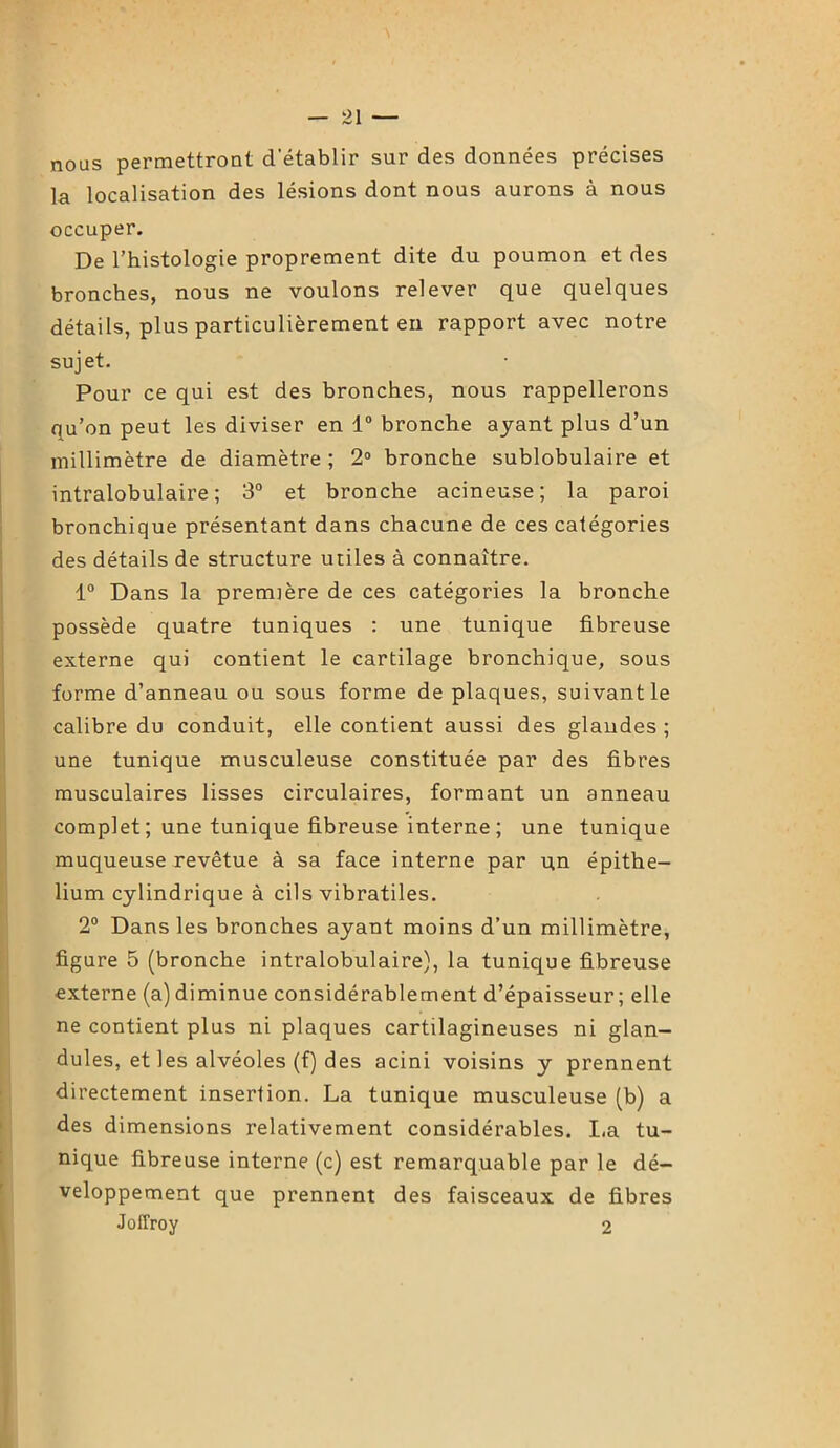 nous permettront detablir sur des données précises la localisation des lésions dont nous aurons à nous occuper. De l’histologie proprement dite du poumon et des bronches, nous ne voulons relever que quelques détails, plus particulièrement en rapport avec notre sujet. Pour ce qui est des bronches, nous rappellerons qu’on peut les diviser en 1° bronche ayant plus d’un millimètre de diamètre; 2° bronche sublobulaire et intralobulaire; 3° et bronche acineuse; la paroi bronchique présentant dans chacune de ces catégories des détails de structure utiles à connaître. 1° Dans la première de ces catégories la bronche possède quatre tuniques : une tunique fibreuse externe qui contient le cartilage bronchique, sous forme d’anneau ou sous forme de plaques, suivant le calibre du conduit, elle contient aussi des glandes ; une tunique musculeuse constituée par des fibres musculaires lisses circulaires, formant un anneau complet ; une tunique fibreuse interne ; une tunique muqueuse revêtue à sa face interne par un épithé- lium cylindrique à cils vibratiles. 2° Dans les bronches ayant moins d’un millimètre, figure 5 (bronche intralobulaire), la tunique fibreuse externe (a) diminue considérablement d’épaisseur; elle ne contient plus ni plaques cartilagineuses ni glan- dules, et les alvéoles (f) des acini voisins y prennent directement insertion. La tunique musculeuse (b) a des dimensions relativement considérables. La tu- nique fibreuse interne (c) est remarquable par le dé- veloppement que prennent des faisceaux de fibres Joffroy 2