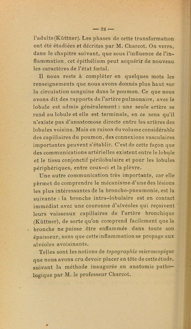 l’adulte(Küttner). Les phases de cette transformation ont été étudiées et décrites par M. Charcot. On verra, dans le chapitre suivant, que sous l’influence de l’in- flammation, cet épithélium peut acquérir de nouveau les caractères de l’état fœtal. Il nous reste à compléter en quelques mots les renseignements que nous avons donnés plus haut sur la circulation sanguine dans le poumon. Ce que nous avons dit des rapports de l’artère pulmonaire, avec le lobule est admis généralement : une seule artère se rend au lobule et elle est terminale, en ce sens qu’il n’existe pas d’anastomose directe entre les artères des lobules voisins. Mais en raison du volume considérable des capillaires du poumon, des connexions vasculaires importantes peuvent s’établir. C’est de cette façon que des communications artérielles existent entre le lobule et le tissu conjonctif périlobulaire et pour les lobules périphériques, entre ceux-ci et la plèvre. Une autre communication très importante, car elle pèrmet de comprendre le mécanisme d’unedes lésions les plus intéressantes de la broncho-pneumonie, est la suivante : la bronche intra-lobulaire est en contact immédiat avec une couronne d’alvéoles qui reçoivent leurs vaisseaux capillaires de l’artère bronchique (Küttner), de sorte qu’on comprend facilement que la - bronche ne puisse être enflammée dans toute son épaisseur, sans que cetteinflammation se propage aux alvéoles avoisinants. Telles sont les notions de topographie microscopique que nous avons cru devoir placer en tête de cetteétude, suivant la méthode inaugurée en anatomie patho- logique par M. le professeur Charcot.