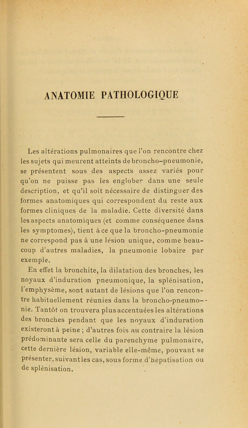 ANATOMIE PATHOLOGIQUE Les altérations pulmonaires que l’on rencontre chez les sujets qui meurent atteints debroncho-pneumonie, se présentent sous des aspects assez variés pour qu’on ne puisse pas les englober dans une seule description, et qu’il soit nécessaire de distinguer des formes anatomiques qui correspondent du reste aux formes cliniques de la maladie. Cette diversité dans les aspects anatomiques (et comme conséquence dans les symptômes), tient à ce que la broncho-pneumonie ne correspond pas à une lésion unique, comme beau- coup d’autres maladies, la pneumonie lobaire par exemple. En effet la bronchite, la dilatation des bronches, les noyaux d’induration pneumonique, la splénisation, 1 emphysème, sont autant de lésions que l’on rencon- tre habituellement réunies dans la broncho-pneumo-- nie. Tantôt on trouvera plus accentuées les altérations des bronches pendant que les noyaux d’induration existeront à peine ; d’autres fois au contraire la lésion prédominante sera celle du parenchyme pulmonaire, cette dernière lésion, variable elle-même, pouvant se présenter, suivantles cas, sous forme d’hépatisation ou de splénisation.