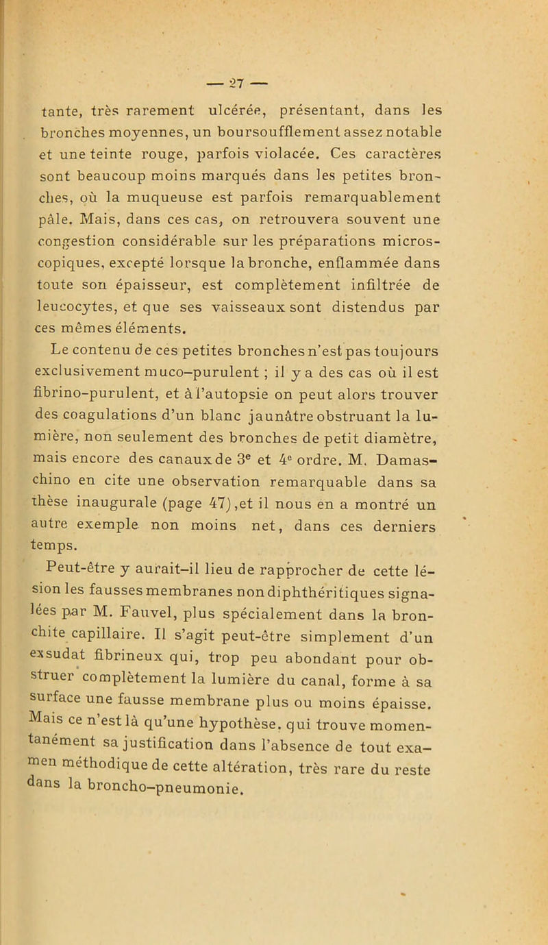 tante, très rarement ulcérée, présentant, dans les bronches moyennes, un boursoufflement assez notable et une teinte rouge, parfois violacée. Ces caractères sont beaucoup moins marqués dans les petites bron- clies, où la muqueuse est parfois remarquablement pâle. Mais, dans ces cas, on retrouvera souvent une congestion considérable sur les préparations micros- copiques, excepté lorsque la bronche, enflammée dans toute son épaisseur, est complètement infiltrée de leucocytes, et que ses vaisseaux sont distendus par ces mêmes éléments. Le contenu de ces petites bronches n’est pas toujours exclusivement m uco—purulent ; il y a des cas où il est fibrino-purulent, et à l’autopsie on peut alors trouver des coagulations d’un blanc jaunâtre obstruant la lu- mière, non seulement des bronches de petit diamètre, mais encore des canaux de 3e et 4e ordre. M. Damas- chino en cite une observation remarquable dans sa thèse inaugurale (page 47),et il nous en a montré un autre exemple non moins net, dans ces derniers temps. Peut-être y aurait-il lieu de rapprocher de cette lé- sion les fausses membranes nondiphthéritiques signa- lées p,ar M. Fauvel, plus spécialement dans la bron- chite capillaire. Il s’agit peut-être simplement d’un exsudât fibrineux qui, trop peu abondant pour ob- struer complètement la lumière du canal, forme à sa surface une fausse membrane plus ou moins épaisse. Mais ce n’est là qu’une hypothèse, qui trouve momen- tanément sa justification dans l’absence de tout exa- men méthodique de cette altération, très rare du reste dans la broncho-pneumonie.