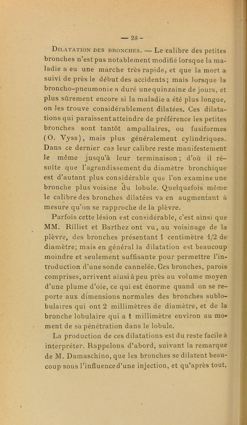 — 23 - Dilatation des bronches. — Le calibre des petites bronches n’est pas notablement modifié lorsque la ma- ladie a eu une marche très rapide, et que la mort a suivi de près le début des accidents; mais lorsque la broncho-pneumonie a duré unequinzaine de jours, et plus sûrement encore si la maladie a été plus longue, on les trouve considérablement dilatées. Ces dilata- tions qui paraissent atteindre de préférence les petites bronches sont tantôt ampullaires, ou fusiformes (O. Vyss), mais plus généralement cylindriques. Dans ce dernier cas leur calibre reste manifestement le même jusqu’à leur terminaison; d’où il ré- sulte que l'agrandissement du diamètre bronchique est d’autant plus considérable que l’on examine une bronche plus voisine du lobule. Quelquefois même le calibre des bronches dilatées va en augmentant à mesure qu’on se rapproche de la plèvre. Parfois cette lésion est considérable, c’est ainsi que MM. Rilliet et Barthez ont vu, au voisinage de la plèvre, des bronches présentant 1 centimètre 1/2 de diamètre; mais en général la dilatation est beaucoup moindre et seulement suffisante pour permettre l’in- troduction d’une sonde cannelée. Ces bronches, parois comprises, arrivent ainsi à peu près au volume moyen d’une plume d’oie, ce qui est énorme quand on se re- porte aux dimensions normales des bronches sublo- bulaires qui ont 2 millimètres de diamètre, et de la bronche lobulaire qui a 1 millimètre environ au mo- ment de sa pénétration dans le lobule. La production de ces dilatations est du reste facile à interpréter. Rappelons d’abord, suivant la remarque de M. Damaschino, que les bronches se dilatent beau- coup sous l’influenced’une injection, et qu’après tout,