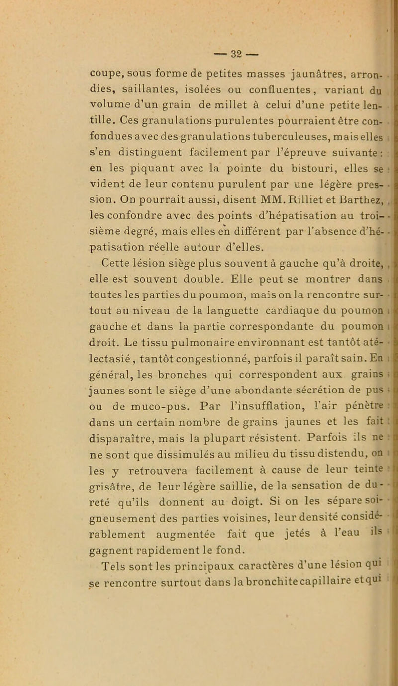 coupe, sous forme de petites masses jaunâtres, arron- dies, saillantes, isolées ou confluentes, variant du volume d’un grain de millet à celui d’une petite len- tille. Ces granulations purulentes pourraient être con- fondues avec des granulations tuberculeuses, mais elles s’en distinguent facilement par l’épreuve suivante: en les piquant avec la pointe du bistouri, elles se vident de leur contenu purulent par une légère pres- sion. On pourrait aussi, disent MM. Rilliet et Barthez, les confondre avec des points d’hépatisation au troi- sième degré, mais elles en différent par l’absence d’hé- patisation réelle autour d’elles. Cette lésion siège plus souvent à gauche qu’à droite, elle est souvent double. Elle peut se montrer dans toutes les parties du poumon, mais on la rencontre sur- tout au niveau de la languette cardiaque du poumon gauche et dans la partie correspondante du poumon droit. Le tissu pulmonaire environnant est tantôt até- lectasié , tantôt congestionné, parfois il paraît sain. En général, les bronches qui correspondent aux grains jaunes sont le siège d’une abondante sécrétion de pus ou de muco-pus. Par l’insufflation, l’air pénètre dans un certain nombre de grains jaunes et les fait disparaître, mais la plupart résistent. Parfois ils ne ne sont que dissimulés au milieu du tissu distendu, on les y retrouvera facilement à cause de leur teinte grisâtre, de leur légère saillie, de la sensation de du- reté qu’ils donnent au doigt. Si on les sépare soi- gneusement des parties voisines, leur densité considé- rablement augmentée fait que jetés à l’eau ils gagnent rapidement le fond. Tels sont les principaux caractères d’une lésion qui se rencontre surtout dans la bronchite capillaire etqui