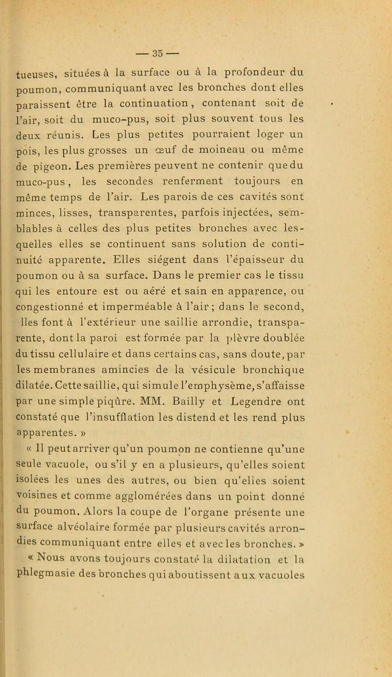 tueuses, situées à la surface ou à la profondeur du poumon, communiquant avec les bronches dont elles paraissent être la continuation, contenant soit de l’air, soit du muco-pus, soit plus souvent tous les deux réunis. Les plus petites pourraient loger un pois, les plus grosses un oeuf de moineau ou même de pigeon. Les premières peuvent ne contenir que du muco-pus, les secondes renferment toujours en même temps de l’air. Les parois de ces cavités sont minces, lisses, transparentes, parfois injectées, sem- blables à celles des plus petites bronches avec les- quelles elles se continuent sans solution de conti- nuité apparente. Elles siègent dans l’épaisseur du poumon ou à sa surface. Dans le premier cas le tissu qui les entoure est ou aéré et sain en apparence, ou congestionné et imperméable à l’air; dans le second, lies font à l’extérieur une saillie arrondie, transpa- rente, dont la paroi est formée par la plèvre doublée du tissu cellulaire et dans certains cas, sans doute, par les membranes amincies de la vésicule bronchique dilatée. Cette saillie, qui simule l’emphysème, s’affaisse par une simple piqûre. MM. Bailly et Legendre ont constaté que l’insufflation les distend et les rend plus apparentes. » « 11 peutarriver qu’un poumon ne contienne qu’une seule vacuole, ou s’il y en a plusieurs, qu’elles soient isolées les unes des autres, ou bien qu’elies soient voisines et comme agglomérées dans un point donné du poumon. Alors la coupe de l’organe présente une surface alvéolaire formée par plusieurs cavités arron- dies communiquant entre elles et avec les bronches. » « Nous avons toujours constaté la dilatation et la phlegmasie des bronches qui aboutissent aux vacuoles