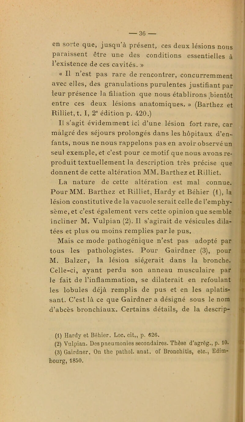 en sorte que, jusqu’à présent, ces deux lésions nous paraissent être une des conditions essentielles à l’existence de ces cavités. » « Il n’est pas rare de rencontrer, concurremment avec elles, des granulations purulentes justifiant par leur présence la filiation que nous établirons bientôt entre ces deux lésions anatomiques. » (Barthez et Riliiet, t. I, 2e édition p. 420.) Il s’agit évidemment ici d’une lésion fort rare, car malgré des séjours prolongés dans les hôpitaux d’en- fants, nous ne nous rappelons pas en avoir observé un seul exemple, et c’est pour ce motif que nous avons re- produit textuellement la description très précise que donnent de cette altération MM. Barthez et Riliiet. La nature de cette altération est mal connue. Pour MM. Barthez et Riliiet, Hardy et Béhier (1), la lésion constitutive de la vacuole serait celle de l’emphy- sème, et c’est également vers cette opinion que semble incliner M. Vulpian (2). Il s’agirait de vésicules dila- tées et plus ou moins remplies par le pus. Mais ce mode pathogénique n’est pas adopté par tous les pathologistes. Pour Gairdner (3), pour M. Balzer, la lésion siégerait dans la bronche. Celle-ci, ayant perdu son anneau musculaire par le fait de l’inflammation, se dilaterait en refoulant les lobules déjà remplis de pus et en les aplatis- sant. C’est là ce que Gairdner a désigné sous le nom d’abcès bronchiaux. Certains détails, de la descrip- (1) Hardy et Béhier. Loc. cit,, p. 626. (2) Vulpian. Des pneumonies secondaires. Thèse d’agrég., p. 10. (3) Gairdner. On the pathol. anat. of Bronchitis, etc., Edim- bourg, 1850.