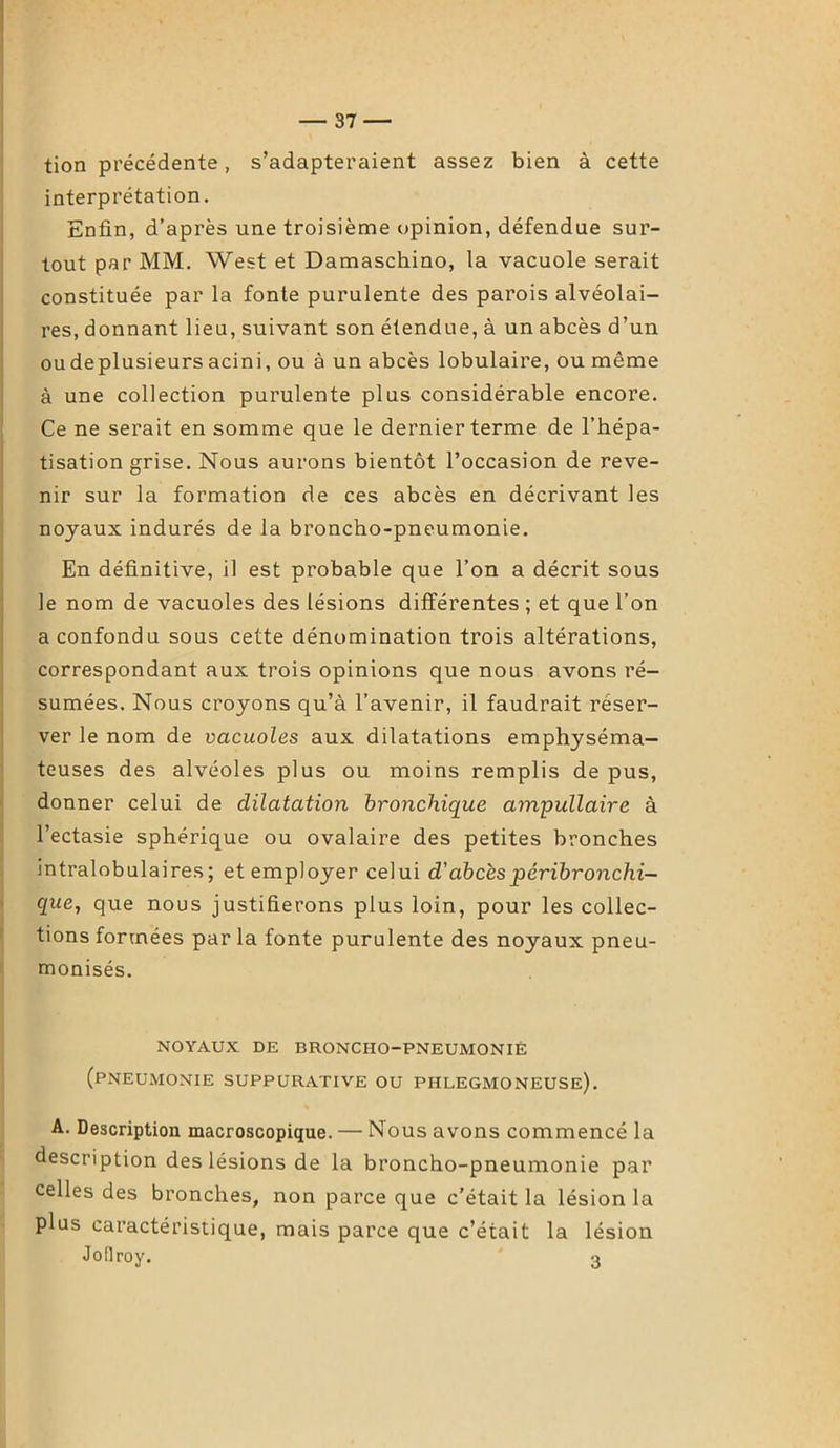 tion précédente, s’adapteraient assez bien à cette interprétation. Enfin, d’après une troisième opinion, défendue sur- tout par MM. West et Damaschino, la vacuole serait constituée par la fonte purulente des parois alvéolai- res, donnant lieu, suivant son étendue, à un abcès d’un oudeplusieurs acini, ou à un abcès lobulaire, ou même à une collection purulente plus considérable encore. Ce ne serait en somme que le dernier terme de l’hépa- tisation grise. Nous aurons bientôt l’occasion de reve- nir sur la formation de ces abcès en décrivant les noyaux indurés de la broncho-pneumonie. En définitive, il est probable que l’on a décrit sous le nom de vacuoles des lésions différentes ; et que l’on a confondu sous cette dénomination trois altérations, correspondant aux trois opinions que nous avons ré- sumées. Nous croyons qu’à l’avenir, il faudrait réser- ver le nom de vacuoles aux dilatations emphyséma- teuses des alvéoles plus ou moins remplis de pus, donner celui de dilatation bronchique ampullaire à l’ectasie sphérique ou ovalaire des petites bronches intralobulaires; et employer celui d'abcès péribronchi- que, que nous justifierons plus loin, pour les collec- tions formées par la fonte purulente des noyaux pneu- monisés. NOYAUX DE BRONCHO-PNEUMONIE (pneumonie suppurative ou phlegmoneuse). A. Description macroscopique. — Nous avons commencé la description des lésions de la broncho-pneumonie par celles des bronches, non parce que c’était la lésion la plus caractéristique, mais parce que c’était la lésion JoHroy. 3