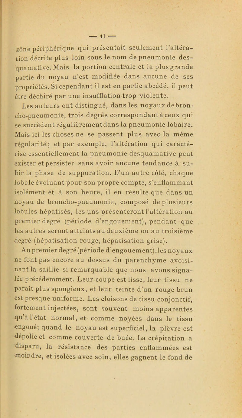 zone périphérique qui présentait seulement l’altéra- tion décrite plus loin sous le nom de pneumonie des- quamative. Mais la portion centrale et la plus grande partie du noyau n’est modifiée dans aucune de ses propriétés. Si cependant il est en partie abcédé, il peut être déchiré par une insufflation trop violente. Les auteurs ont distingué, dans les noyaux debron- cho-pneumonie, trois degrés correspondant à ceux qui se succèdent régulièrement dans la pneumonie lobaire. Mais ici les choses ne se passent plus avec la même régularité; et par exemple, l’altération qui caracté- rise essentiellement la pneumonie desquamative peut exister et persister sans avoir aucune tendance à su- bir la phase de suppuration. D’un autre côté, chaque lobule évoluant pour son propre compte, s’enflammant isolément et à son heure, il en résulte que dans un noyau de broncho-pneumonie, composé de plusieurs lobules hépatisés, les uns présenteront l’altération au premier degré (période d’engouement), pendant que les autres seront atteints au deuxième ou au troisième degré (hépatisation rouge, hépatisation grise). Au premier degré (période d’engouement),les noyaux ne font pas encore au dessus du parenchyme avoisi- nant la saillie si remarquable que nous avons signa- lée précédemment. Leur coupe est lisse, leur tissu ne paraît plus spongieux, et leur teinte d’un rouge brun est presque uniforme. Les cloisons de tissu conjonctif, fortement injectées, sont souvent moins apparentes qu’à l’état normal, et comme noyées dans le tissu •engoué; quand le noyau est superficiel, la plèvre est dépolie et comme couverte de buée. La crépitation a disparu, la résistance des parties enflammées est moindre, et isolées avec soin, elles gagnent le fond de