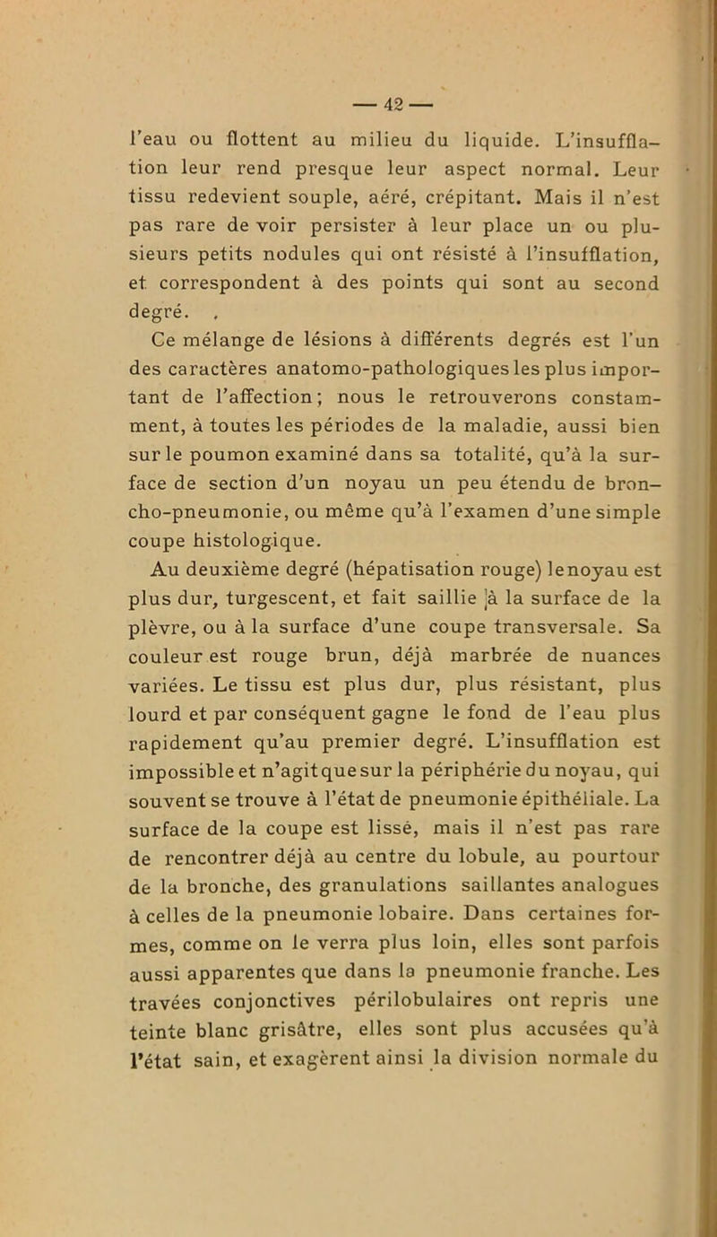 l’eau ou flottent au milieu du liquide. L’insuffla- tion leur rend presque leur aspect normal. Leur tissu redevient souple, aéré, crépitant. Mais il n’est pas rare de voir persister à leur place un ou plu- sieurs petits nodules qui ont résisté à l’insufflation, et correspondent à des points qui sont au second degré. Ce mélange de lésions à différents degrés est l’un des caractères anatomo-pathologiques les plus impor- tant de l’affection; nous le retrouverons constam- ment, à toutes les périodes de la maladie, aussi bien sur le poumon examiné dans sa totalité, qu’à la sur- face de section d'un noyau un peu étendu de bron- cho-pneumonie, ou même qu’à l’examen d’une simple coupe histologique. Au deuxième degré (hépatisation rouge) lenoyau est plus dur, turgescent, et fait saillie jà la surface de la plèvre, ou à la surface d’une coupe transversale. Sa couleur est rouge brun, déjà marbrée de nuances variées. Le tissu est plus dur, plus résistant, plus lourd et par conséquent gagne le fond de l’eau plus rapidement qu’au premier degré. L’insufflation est impossible et n’agitquesur la périphérie du noyau, qui souvent se trouve à l’état de pneumonie épithéliale. La surface de la coupe est lissé, mais il n’est pas rare de rencontrer déjà au centre du lobule, au pourtour de la bronche, des granulations saillantes analogues à celles de la pneumonie lobaire. Dans certaines for- mes, comme on le verra plus loin, elles sont parfois aussi apparentes que dans la pneumonie franche. Les travées conjonctives périlobulaires ont repris une teinte blanc grisâtre, elles sont plus accusées qu’à l’état sain, et exagèrent ainsi la division normale du