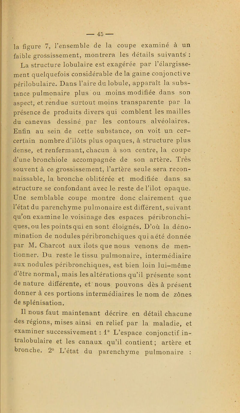 la figure 7, l’ensemble de la coupe examiné à un faible grossissement, montrera les détails suivants: La structure lobulaire est exagérée par l’élargisse- ment quelquefois considérable de la game conjonctive périlobulaire. Dans l’aire du lobule, apparaît la subs- tance pulmonaire plus ou moins modifiée dans son aspect, et rendue surtout moins transparente par la présence de produits divers qui comblent les mailles du canevas dessiné par les contours alvéolaires. Enfin au sein de cette substance, on voit un cer- certain nombre d’ilôts plus opaques, à structure plus dense, et renfermant, chacun à son centre, la coupe d’une bronchiole accompagnée de son artère. Très souvent à ce grossissement, l’artère seule sera recon- naissable, la bronche oblitérée et modifiée dans sa structure se confondant avec le reste de l’ilot opaque. Une semblable coupe montre donc clairement que l’état du parenchyme pulmonaire est différent, suivant qu’on examine le voisinage des espaces péribronchi- ques, ou les points qui en sont éloignés. D’où la déno- mination de nodules péribronchiques quiaété donnée par M. Charcot aux ilôts que nous venons de men- tionner. Du reste le tissu pulmonaire, intermédiaire aux nodules péribronchiques, est bien loin lui-même d’être normal, mais les altérations qu’il présente sont de nature différente, et nous pouvons dès à présent donner à ces portions intermédiaires le nom de zônes de splénisation. Il nous faut maintenant décrire en détail chacune des régions, mises ainsi en relief par la maladie, et examiner successivement : 1° L’espace conjonctif in- tralobulaire et les canaux qu’il contient ; artère et bronche. 2° L’état du parenchyme pulmonaire :