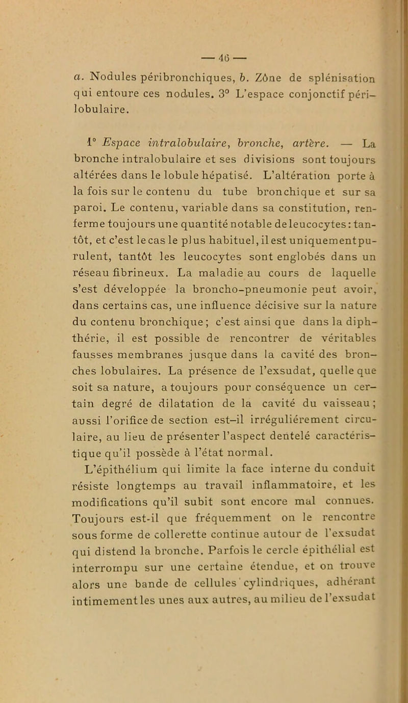— 4(3 — a. Nodules péribronchiques, b. Zône de splénisation qui entoure ces nodules. 3° L’espace conjonctif péri- lobulaire. 1° Espace intralobulaire, bronche, artère. — La bronche intralobulaire et ses divisions sont toujours altérées dans le lobule hépatisé. L’altération porte à la fois sur le contenu du tube bronchique et sur sa paroi. Le contenu, variable dans sa constitution, ren- ferme toujours une quantité notable de leucocytes: tan- tôt, et c’est lecas le plus habituel, il est uniquementpu- rulent, tantôt les leucocytes sont englobés dans un réseau fibrineux. La maladie au cours de laquelle s’est développée la broncho-pneumonie peut avoir, dans certains cas, une influence décisive sur la nature du contenu bronchique ; c’est ainsi que dans la diph- thérie, il est possible de rencontrer de véritables fausses membranes jusque dans la cavité des bron- ches lobulaires. La présence de l’exsudât, quelle que soit sa nature, a toujours pour conséquence un cer- tain degré de dilatation de la cavité du vaisseau; aussi l’orifice de section est-il irrégulièrement circu- laire, au lieu de présenter l’aspect dentelé caractéris- tique cqu’il possède à l’état normal. L’épithélium qui limite la face interne du conduit résiste longtemps au travail inflammatoire, et les modifications qu’il subit sont encore mal connues. Toujours est-il que fréquemment on le rencontre sous forme de collerette continue autour de l'exsudât qui distend la bronche. Parfois le cercle épithélial est interrompu sur une certaine étendue, et on trouve alors une bande de cellules cylindriques, adhérant intimement les unes aux autres, au milieu de l’exsudât