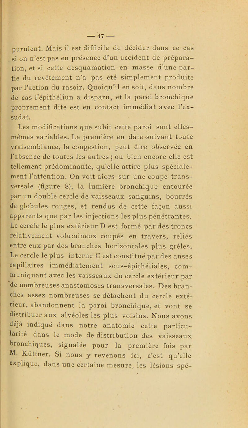 purulent. Mais il est difficile de décider dans ce cas si on n’est pas en présence d’un accident de prépara- tion, et si cette desquamation en niasse d’une par- tie du revêtement n’a pas été simplement produite par l’action du rasoir. Quoiqu’il en soit, dans nombre de cas l’épithéliun a disparu, et la paroi bronchique proprement dite est en contact immédiat avec l’ex- sudât. Les modifications que subit cette paroi sont elles- mêmes variables. La première en date suivant toute vraisemblance, la congestion, peut être observée en l’absence de toutes les autres; ou bien encore elle est tellement prédominante, qu’elle attire plus spéciale- ment l’attention. On voit alors sur une coupe trans- versale (figure 8), la lumière bronchique entourée par un double cercle de vaisseaux sanguins, bourrés de globules rouges, et rendus de cette façon aussi apparents que par les injections les plus pénétrantes. Le cercle le plus extérieur D est formé par des troncs relativement volumineux coupés en travers, reliés entre eux par des branches horizontales plus grêles. Le cercle le plus interne C est constitué par des anses capillaires immédiatement sous-épithéliales, com- muniquant avec les vaisseaux du cercle extérieur par de nombreuses anastomoses transversales. Des bran- ches assez nombreuses se détachent du cercle exté- rieur, abandonnent la paroi bronchique, et vont se distribuer aux alvéoles les plus voisins. Nous avons déjà indiqué dans notre anatomie cette particu- larité dans le mode de distribution des vaisseaux bronchiques, signalée pour la première fois par M. Küttner. Si nous y revenons ici, c’est qu’elle explique, dans une certaine mesure, les lésions spé-