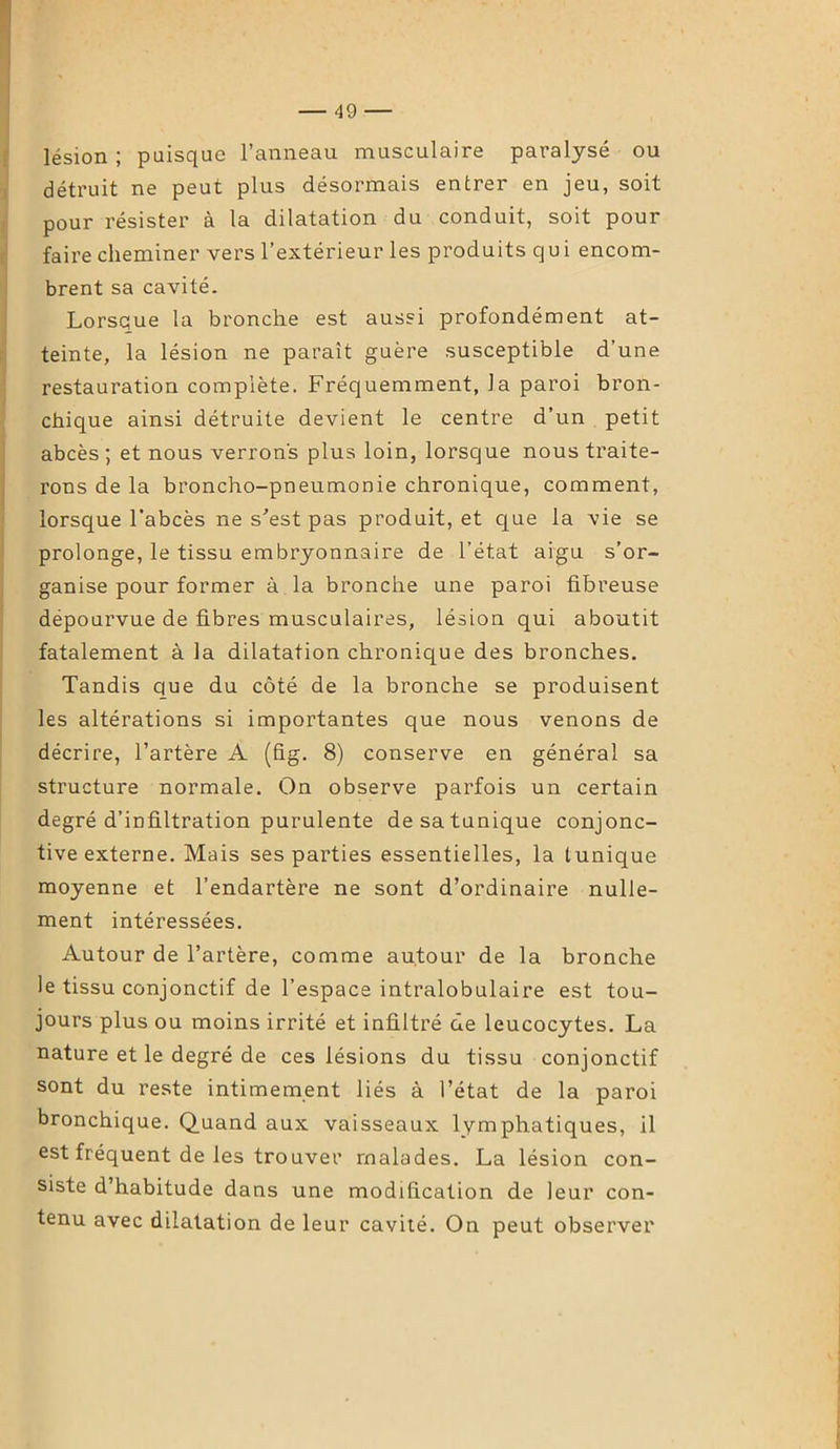 lésion ; puisque l’anneau musculaire paralysé ou détruit ne peut plus désormais entrer en jeu, soit pour résister à la dilatation du conduit, soit pour faire cheminer vers l’extérieur les produits qui encom- brent sa cavité. Lorsque la bronche est aussi profondément at- teinte, la lésion ne paraît guère susceptible d’une restauration complète. Fréquemment, la paroi bron- chique ainsi détruite devient le centre d’un petit abcès ; et nous verrons plus loin, lorsque nous traite- rons de la broncho-pneumonie chronique, comment, lorsque l'abcès ne s’est pas produit, et que la vie se prolonge, le tissu embryonnaire de l’état aigu s’or- ganise pour former à la bronche une paroi fibreuse dépourvue de fibres musculaires, lésion qui aboutit fatalement à la dilatation chronique des bronches. Tandis que du côté de la bronche se produisent les altérations si importantes que nous venons de décrire, l’artère A (fig. 8) conserve en général sa structure normale. On observe parfois un certain degré d’infiltration purulente de sa tunique conjonc- tive externe. Mais ses parties essentielles, la tunique moyenne et l’endartère ne sont d’ordinaire nulle- ment intéressées. Autour de l’artère, comme autour de la bronche le tissu conjonctif de l’espace intralobulaire est tou- jours plus ou moins irrité et infiltré de leucocytes. La nature et le degré de ces lésions du tissu conjonctif sont du reste intimement liés à l’état de la paroi bronchique. Quand aux vaisseaux lymphatiques, il est fréquent de les trouver malades. La lésion con- siste d’habitude dans une modification de leur con- tenu avec dilatation de leur cavité. On peut observer