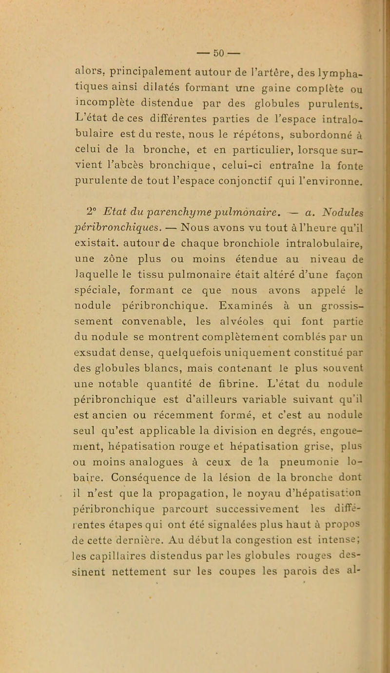 alors, principalement autour de l’artère, des lympha- tiques ainsi dilatés formant une gaine complète ou incomplète distendue par des globules purulents. L’état de ces différentes parties de l’espace intralo- bulaire est du reste, nous le répétons, subordonné à celui de la bronche, et en particulier, lorsque sur- vient l’abcès bronchique, celui-ci entraîne la fonte purulente de tout l’espace conjonctif qui l’environne. 2° Etat clu parenchyme pulmonaire. — a. Nodules péribronchiques. — Nous avons vu tout à l’heure qu’il existait, autour de chaque bronchiole intralobulaire, une zone plus ou moins étendue au niveau de laquelle le tissu pulmonaire était altéré d’une façon spéciale, formant ce que nous avons appelé le nodule péribronchique. Examinés à un grossis- sement convenable, les alvéoles qui font partie du nodule se montrent complètement comblés par un exsudât dense, quelquefois uniquement constitué par des globules blancs, mais contenant le plus souvent une notable quantité de fibrine. L’état du nodule péribronchique est d’ailleurs variable suivant qu’il est ancien ou récemment formé, et c’est au nodule seul qu’est applicable la division en degrés, engoue- ment, hépatisation rouge et hépatisation grise, plus ou moins analogues à ceux de la pneumonie lo- baire. Conséquence de la lésion de la bronche dont il n’est que la propagation, le noyau d’hépatisation péribronchique parcourt successivement les diffé- rentes étapes qui ont été signalées plus haut à propos de cette dernière. Au début la congestion est intense; les capillaires distendus par les globules rouges des- sinent nettement sur les coupes les parois des al-