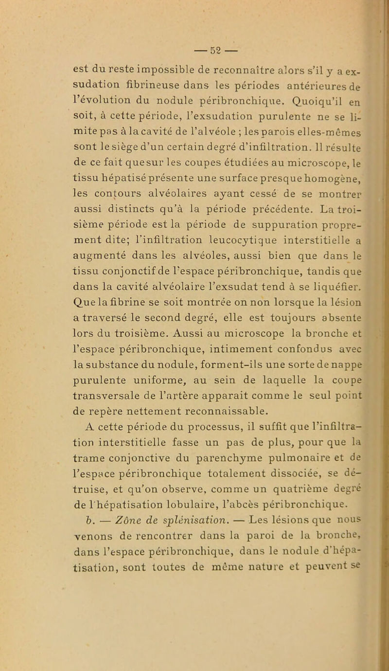 est du reste impossible de reconnaître alors s’il y a ex- sudation fibrineuse dans les périodes antérieures de l’évolution du nodule péribronchique. Quoiqu’il en soit, à cette période, l’exsudation purulente ne se li- mitepas àlacavité de l’alvéole ; les parois elles-mêmes sont le siège d’un certain degré d’infiltration. 11 résulte de ce fait quesur les coupes étudiées au microscope, le tissu hépatisé présente une surface presque homogène, les contours alvéolaires ayant cessé de se montrer aussi distincts qu’à la période précédente. La troi- sième période est la période de suppuration propre- ment dite; l’infiltration leucocytique interstitielle a augmenté dans les alvéoles, aussi bien que dans le tissu conjonctif de l’espace péribronchique, tandis que dans la cavité alvéolaire l’exsudât tend à se liquéfier. Que la fibrine se soit montrée on non lorsque la lésion a traversé le second degré, elle est toujours absente lors du troisième. Aussi au microscope la bronche et l’espace péribronchique, intimement confondus avec la substance du nodule, forment-ils une sorte de nappe purulente uniforme, au sein de laquelle la coupe transversale de l’artère apparait comme le seul point de repère nettement reconnaissable. A cette période du processus, il suffit que l’infiltra- tion interstitielle fasse un pas de plus, pour que la trame conjonctive du parenchyme pulmonaire et de l’espace péribronchique totalement dissociée, se dé- truise, et qu’on observe, comme un quatrième degré de l'hépatisation lobulaire, l’abcès péribronchique. b. — Zone de splénisation. — Les lésions que nous venons de rencontrer dans la paroi de la bronche, dans l’espace péribronchique, dans le nodule d’hépa- tisation, sont toutes de même nature et peuvent se