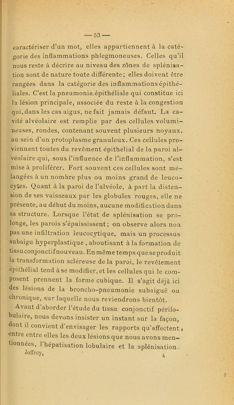 caractériser d’un mot, elles appartiennent à la caté- gorie des inflammations phlegmoneuses. Celles qu’il nous reste à décrire au niveau des zônes de splénisa- tion sont de nature toute différente ; elles doivent être rangées dans la catégorie des inflammations épithé- liales. C’est la pneumonie, épithéliale qui constitue ici la lésion principale, associée du reste à la congestion qui, dans les cas aigus, ne fait jamais défaut. La ca- vité alvéolaire est remplie par des cellules volumi- neuses, rondes, contenant souvent plusieurs noyaux, au sein d’un protoplasme granuleux. Ces cellules pro- viennent toutes du revêment épithélial de la paroi al- véolaire qui, sous l’influence de l’inflammation, s’est mise à proliférer. Fort souvent ces cellules sont mé- langées à un nombre plus ou moins grand de leuco- cytes. Quant à la paroi de l’alvéole, à part la disten- sion de ses vaisseaux par les globules rouges, elle ne présente, au début du moins, aucune modification dans sa structure. Lorsque l’état de splénisation se pro- longe* les parois s’épaississent; on observe alors non pas une infiltration leucocytique, mais un processus subaigu hvperplastique , aboutisant à la formation de tissu conjonctif nouveau. En même temps que se produit la transformation scléreuse delà paroi, le revêtement épithélial tend à se modifier, et les cellules qui le com- posent prennent la forme cubique. Il s’agit déjà ici des lésions de la broncho-pneumonie subaiguë ou chronique, sur laquelle nous reviendrons bientôt. Avant d’aborder l’étude du tissu conjonctif périlo- bulaire, nous devons insister un instant sur la façon, dont il convient d’envisager les rapports qu’affectent ♦ entre entre elles les deux lésions que nous avons men- tionnées, 1 hépatisation lobulaire et la splénisation. JoITroy, •
