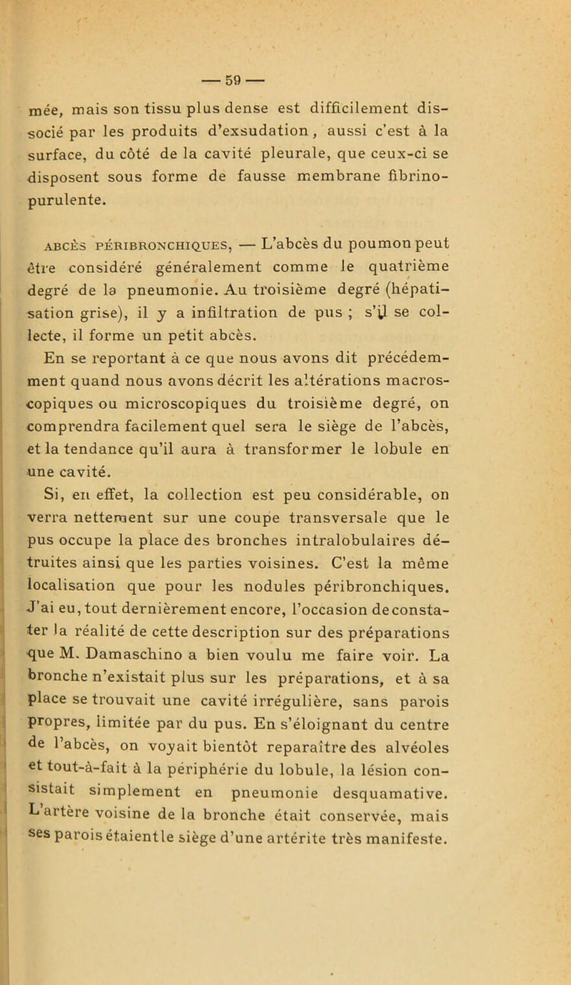 mée, maissontissuplusden.se est difficilement dis- socié par les produits d’exsudation, aussi c’est à la surface, du côté de la cavité pleurale, que ceux-ci se disposent sous forme de fausse membrane fibrino- purulente. abcès péribronchiques, — L’abcès du poumon peut être considéré généralement comme le quatrième degré de la pneumonie. Au troisième degré (hépati- sation grise), il y a infiltration de pus ; s’il se col- lecte, il forme un petit abcès. En se reportant à ce que nous avons dit précédem- ment quand nous avons décrit les altérations macros- copiques ou microscopiques du troisième degré, on comprendra facilement quel sera le siège de l’abcès, et la tendance qu’il aura à transformer le lobule en ■une cavité. Si, en effet, la collection est peu considérable, on verra nettement sur une coupe transversale que le pus occupe la place des bronches intralobulaires dé- truites ainsi que les parties voisines. C’est la même localisation que pour les nodules péribronchiques. J’ai eu, tout dernièrement encore, l’occasion deconsta- ter la réalité de cette description sur des préparations que M. Damaschino a bien voulu me faire voir. La bronche n’existait plus sur les préparations, et à sa place se trouvait une cavité irrégulière, sans parois propres, limitée par du pus. En s’éloignant du centre Je l’abcès, on voyait bientôt reparaître des alvéoles et tout-à-fait à la périphérie du lobule, la lésion con- sistait simplement en pneumonie desquamative. L artère voisine de la bronche était conservée, mais ses parois ét.aientle siège d’une artérite très manifeste.