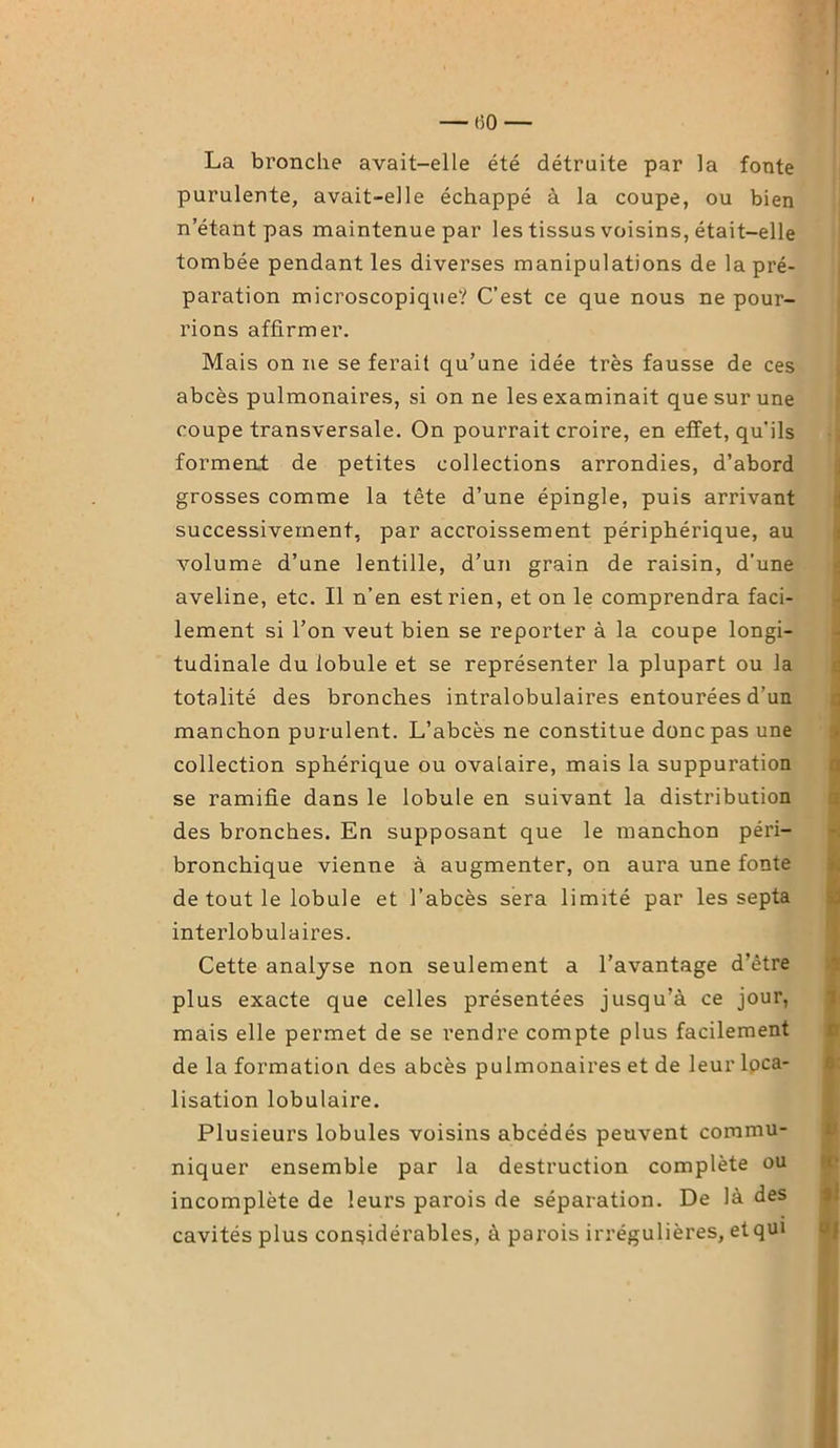 — (50 — La bronche avait-elle été détruite par la fonte purulente, avait-elle échappé à la coupe, ou bien n’étant pas maintenue par les tissus voisins, était-elle tombée pendant les diverses manipulations de la pré- paration microscopique? C’est ce que nous ne pour- rions affirmer. Mais on ne se ferait qu’une idée très fausse de ces abcès pulmonaires, si on ne les examinait que sur une coupe transversale. On pourrait croire, en effet, qu’ils forment de petites collections arrondies, d’abord grosses comme la tête d’une épingle, puis arrivant successivement, par accroissement périphérique, au volume d’une lentille, d’un grain de raisin, d'une aveline, etc. Il n’en est rien, et on le comprendra faci- lement si l’on veut bien se reporter à la coupe longi- tudinale du lobule et se représenter la plupart ou la totalité des bronches intralobulaires entourées d’un manchon purulent. L’abcès ne constitue donc pas une collection sphérique ou ovalaire, mais la suppuration se ramifie dans le lobule en suivant la distribution des bronches. En supposant que le manchon péri- bronchique vienne à augmenter, on aura une fonte de tout le lobule et l’abcès sera limité par les septa interlobulaires. Cette analyse non seulement a l’avantage d’être plus exacte que celles présentées jusqu’à ce jour, mais elle permet de se rendre compte plus facilement de la formation des abcès pulmonaires et de leur loca- lisation lobulaire. Plusieurs lobules voisins abcédés peuvent commu- niquer ensemble par la destruction complète ou incomplète de leurs parois de séparation. De là des cavités plus considérables, à parois irrégulières, et qui