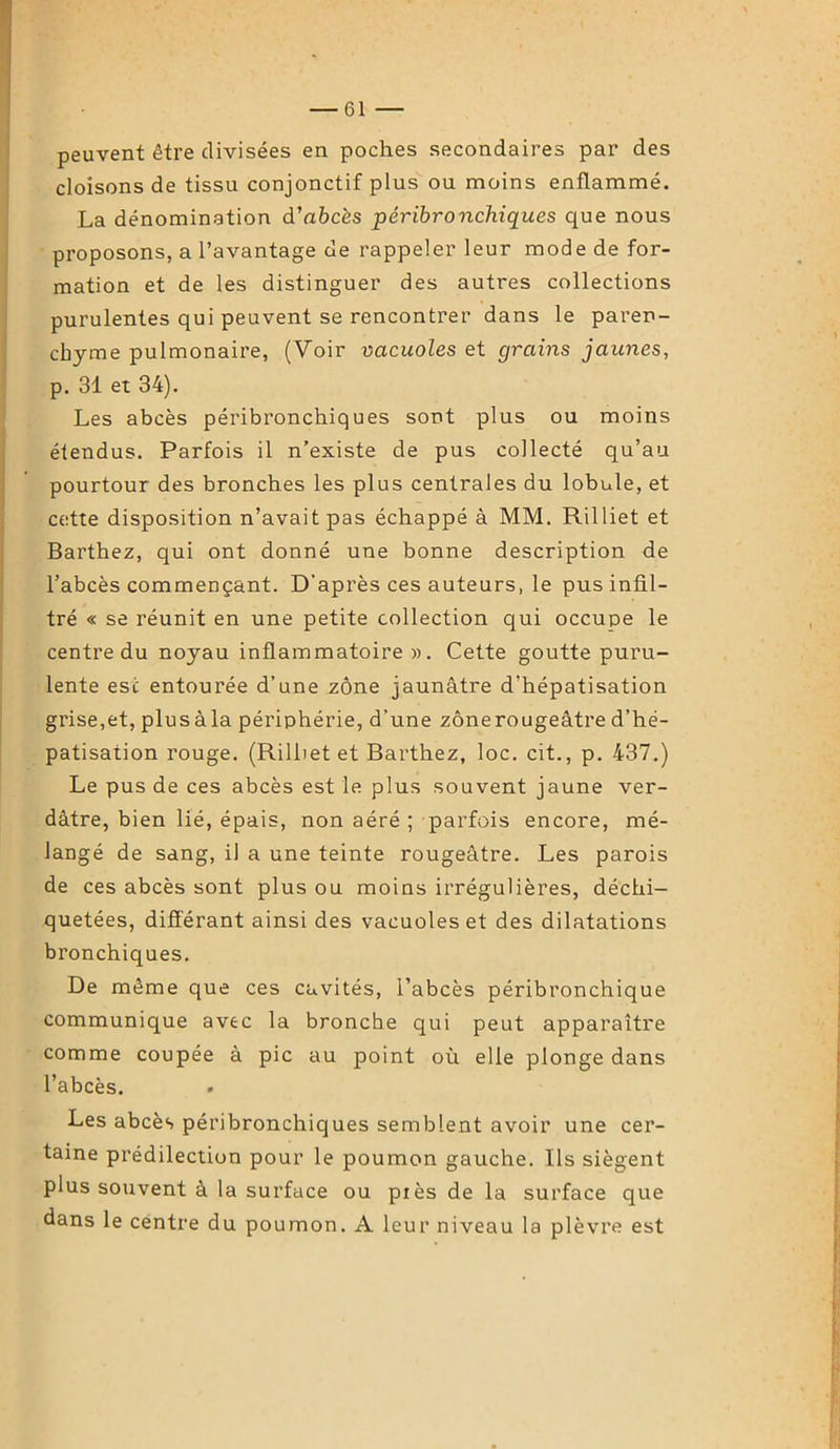 peuvent être divisées en poches secondaires par des cloisons de tissu conjonctif plus ou moins enflammé. La dénomination d’abcès péribronchiques que nous proposons, a l’avantage de rappeler leur mode de for- mation et de les distinguer des autres collections purulentes qui peuvent se rencontrer dans le paren- chyme pulmonaire, (Voir vacuoles et grains jaunes, p. 31 et 34). Les abcès péribronchiques sont plus ou moins étendus. Parfois il n’existe de pus collecté qu’au pourtour des bronches les plus centrales du lobule, et cette disposition n’avait pas échappé à MM. Rilliet et Barthez, qui ont donné une bonne description de l’abcès commençant. D'après ces auteurs, le pus infil- tré « se réunit en une petite collection qui occupe le centre du noyau inflammatoire)). Cette goutte puru- lente esc entourée d’une zone jaunâtre d’hépatisation grise,et, plusàla périphérie, d’une zônerougeâtre d’hé- patisation rouge. (Rilliet et Barthez, loc. cit., p. 437.) Le pus de ces abcès est le plus souvent jaune ver- dâtre, bien lié, épais, non aéré ; parfois encore, mé- langé de sang, il a une teinte rougeâtre. Les parois de ces abcès sont plus ou moins irrégulières, déchi- quetées, différant ainsi des vacuoles et des dilatations bronchiques. De même que ces cavités, l’abcès péribronchique communique avec la bronche qui peut apparaître comme coupée à pic au point où elle plonge dans l’abcès. . Les abcès péribronchiques semblent avoir une cer- taine prédilection pour le poumon gauche. Ils siègent plus souvent à la surface ou piès de la surface que dans le centre du poumon. A leur niveau la plèvre est