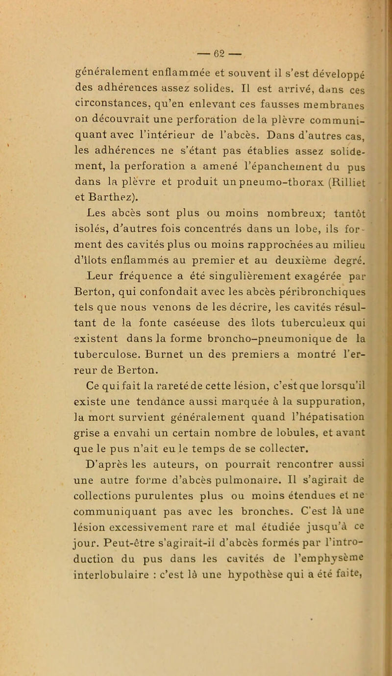 généralement enflammée et souvent il s’est développé des adhérences assez solides. Il est arrivé, dans ces circonstances, qu’en enlevant ces fausses membranes on découvrait une perforation delà plèvre communi- quant avec l’intérieur de l’abcès. Dans d’autres cas, les adhérences ne s’étant pas établies assez solide- ment, la perforation a amené l’épanchement du pus dans la plèvre et produit un pneumo-thorax (Rilliet et Barthez). Les abcès sont plus ou moins nombreux; tantôt isolés, d’autres fois concentrés dans un lobe, ils for- ment des cavités plus ou moins rapprochées au milieu d’ilots enflammés au premier et au deuxième degré. Leur fréquence a été singulièrement exagérée par Berton, qui confondait avec les abcès péribronchiques tels que nous venons de les décrire, les cavités résul- tant de la fonte caséeuse des îlots tuberculeux qui •existent dans la forme broncho-pneumonique de la tuberculose. Burnet un des premiers a montré l’er- reur de Berton. Ce qui fait la rareté de cette lésion, c’est que lorsqu’il existe une tendance aussi marquée à la suppuration, la mort survient généralement quand l’hépatisation grise a envahi un certain nombre de lobules, et avant que le pus n’ait eu le temps de se collecter. D’après les auteurs, on pourrait rencontrer aussi une autre forme d’abcès pulmonaire. Il s’agirait de collections purulentes plus ou moins étendues et ne communiquant pas avec les bronches. C’est là une lésion excessivement rare et mal étudiée jusqu’à ce jour. Peut-être s’agirait-il d’abcès formés par l’intro- duction du pus dans les cavités de l’emphysème interlobulaire : c’est là une hypothèse qui a été faite,