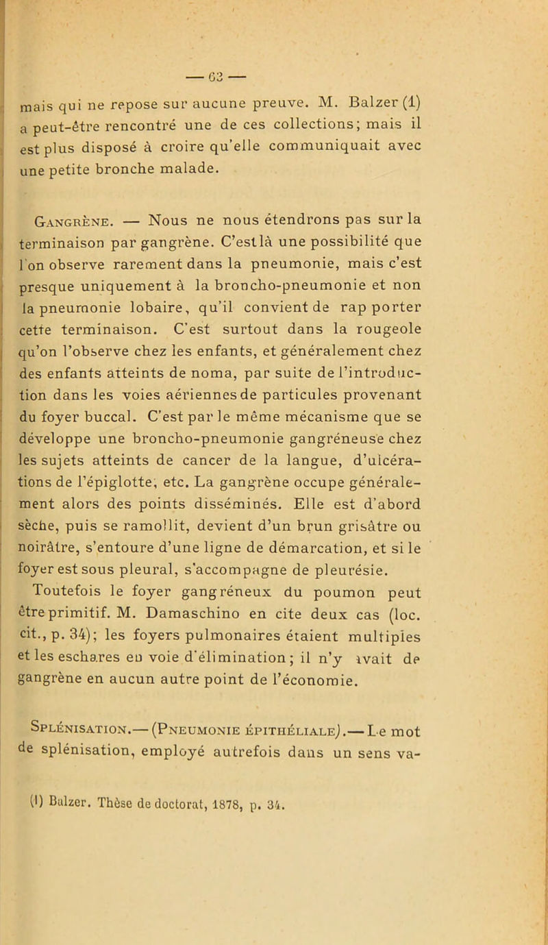 mais qui ne repose sur aucune preuve. M. Balzer (1) a peut-être rencontré une de ces collections; mais il est plus disposé à croire qu’elle communiquait avec une petite bronche malade. Gangrène. — Nous ne nous étendrons pas sur la terminaison par gangrène. C’estlà une possibilité que l'on observe rarement dans la pneumonie, mais c’est presque uniquement à la broncho-pneumonie et non I la pneumonie lobaire, qu’il convient de rapporter cette terminaison. C’est surtout dans la rougeole qu’on l’observe chez les enfan ts, et généralement chez des enfants atteints de noma, par suite de l’introduc- tion dans les voies aériennes de particules provenant du foyer buccal. C’est par le même mécanisme que se développe une broncho-pneumonie gangréneuse chez les sujets atteints de cancer de la langue, d’ulcéra- tions de l’épiglotte, etc. La gangrène occupe générale- ment alors des points disséminés. Elle est d’abord sèche, puis se ramollit, devient d’un brun grisâtre ou noirâtre, s’entoure d’une ligne de démarcation, et si le foyer est sous pleural, s'accompagne de pleurésie. Toutefois le foyer gangréneux du poumon peut être primitif. M. Damaschino en cite deux cas (loc. cit.,p.34); les foyers pulmonaires étaient multiples et les eschares eu voie d’élimination; il n’y ivait de gangrène en aucun autre point de l’économie. Splénisation.— (Pneumonie épithéliale^.— Le mot de splénisation, employé autrefois dans un sens va- (I) Balzer. Thèse de doctorat, 1878, p. 34.