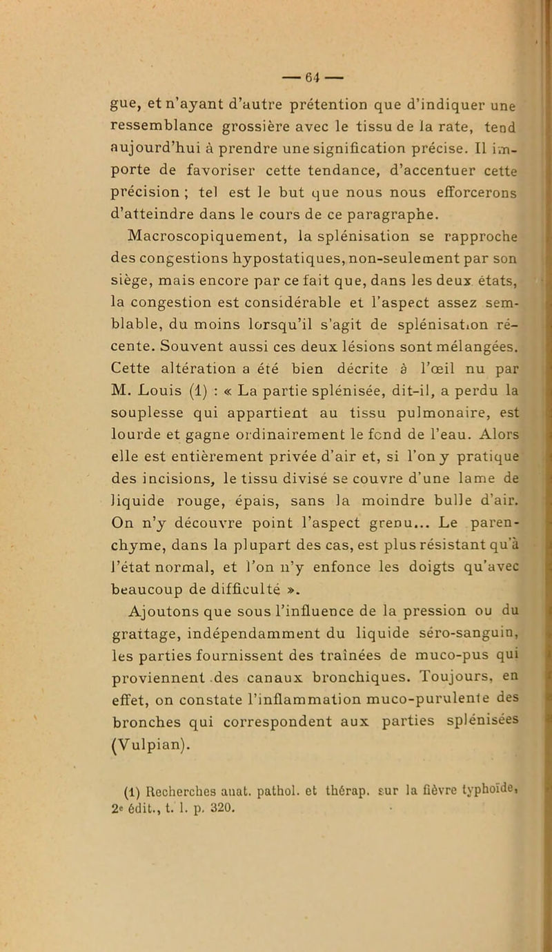 gue, et n’ayant d’autre prétention que d’indiquer une ressemblance grossière avec le tissu de la rate, tend aujourd’hui à prendre une signification précise. Il im- porte de favoriser cette tendance, d’accentuer cette précision ; tel est le but que nous nous efforcerons d’atteindre dans le cours de ce paragraphe. Macroscopiquement, la splénisation se rapproche des congestions hypostatiques, non-seulement par son siège, mais encore par ce fait que, dans les deux états, la congestion est considérable et l’aspect assez sem- blable, du moins lorsqu’il s’agit de splénisation ré- cente. Souvent aussi ces deux lésions sont mélangées. Cette altération a été bien décrite à l’œil nu par M. Louis (1) : « La partie splénisée, dit-il, a perdu la souplesse qui appartient au tissu pulmonaire, est lourde et gagne ordinairement le fend de l’eau. Alors elle est entièrement privée d’air et, si l’on y pratique des incisions, le tissu divisé se couvre d’une lame de liquide rouge, épais, sans la moindre bulle d’air. On n’y découvre point l’aspect grenu... Le paren- chyme, dans la plupart des cas, est plus résistant qu’à l’état normal, et l’on n’y enfonce les doigts qu’avec beaucoup de difficulté ». Ajoutons que sous l’influence de la pression ou du grattage, indépendamment du liquide séro-sanguin, les parties fournissent des traînées de muco-pus qui proviennent des canaux bronchiques. Toujours, en effet, on constate l’inflammation muco-purulenle des bronches qui correspondent aux parties splénisées (Vulpian). (1) Recherches auat. pathol. et thérap. sur la lièvre typhoïde, 2« édit., t. 1. p. 320.