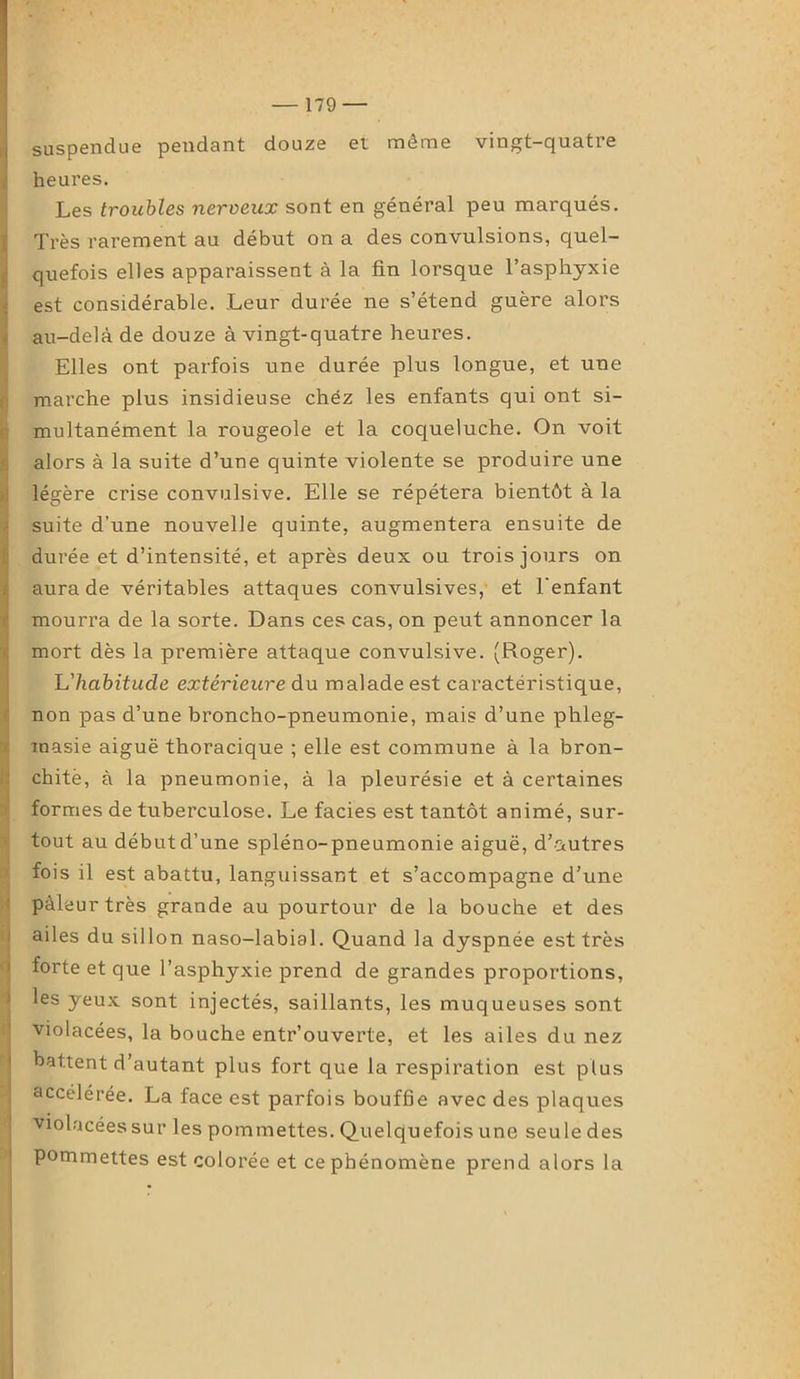 suspendue pendant douze et même vingt-quatre heures. Les troubles nerveux sont en général peu marqués. Très rarement au début on a des convulsions, quel- quefois elles apparaissent à la fin lorsque l’asphyxie est considérable. Leur durée ne s’étend guère alors au-delà de douze à vingt-quatre heures. Elles ont parfois une durée plus longue, et une marche plus insidieuse chez les enfants qui ont si- multanément la rougeole et la coqueluche. On voit alors à la suite d’une quinte violente se produire une légère crise convulsive. Elle se répétera bientôt à la suite d’une nouvelle quinte, augmentera ensuite de durée et d’intensité, et après deux ou trois jours on aura de véritables attaques convulsives, et l'enfant mourra de la sorte. Dans ces cas, on peut annoncer la mort dès la première attaque convulsive. (Roger). L’habitude extérieure du malade est caractéristique, non pas d’une broncho-pneumonie, mais d’une phleg- înasie aiguë thoracique ; elle est commune à la bron- chitè, à la pneumonie, à la pleurésie et à certaines formes de tuberculose. Le faciès est tantôt animé, sur- tout au début d’une spléno-pneumonie aiguë, d’autres fois il est abattu, languissant et s’accompagne d’une pâleur très grande au pourtour de la bouche et des ailes du sillon naso-labial. Quand la dyspnée est très forte et que l’asphyxie prend de grandes proportions, les yeux sont injectés, saillants, les muqueuses sont violacées, la bouche entr’ouverte, et les ailes du nez battent d’autant plus fort que la respiration est plus accélérée. La face est parfois bouffie avec des plaques violacées sur les pommettes. Quelquefois une seule des pommettes est colorée et ce phénomène prend alors la
