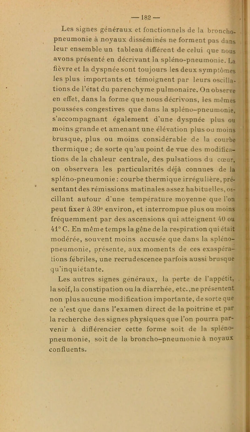 — 182— , i ! Les signes généraux et fonctionnels de la broncho- pneumonie à noyaux disséminés ne forment pas dans leur ensemble un tableau différent de celui que nous avons présenté en décrivant la spléno-pneumonie. La fièvre et la dyspnée sont toujours les deux symptômes les plus importants et témoignent par leurs oscilla- tions de l’état du parenchyme pulmonaire. On observe en effet, dans la forme que nous décrivons, les mêmes poussées congestives que dans la spléno-pneumonie, s’accompagnant également d’une dyspnée plus ou moins grande et amenant une élévation plus ou moins brusque, plus ou moins considérable de la courbe thermique ; de sorte qu’au point de vue des modifica- tions de la chaleur centrale, des pulsations du cœur, on observera les particularités déjà connues de la spléno-pneumonie : courbe thermique irrégulière, pré- sentant des rémissions matinales assez habituelles, os- cillant autour d’une température moyenne que l'on peut fixer à 39° environ, et interrompue plus ou moins fréquemment par des ascensions qui atteignent 40 ou 41° C. En mêmetemps la gêne de la respiration qui était modérée, souvent moins accusée que dans la spléno- pneumonie, présente, aux moments de ces exaspéra- tions fébriles, une recrudescence parfois aussi brusque qu’inquiétante. Les autres signes généraux, la perte de l’appétit, la soif, la constipation ou la diarrhée, etc.,ne présentent non plusaucune modification i mportante, de sorte que ce n’est que dans l’examen direct de la poitrine et par la recherche des signes physiques que l’on pourra par- venir à différencier cette forme soit de la spléno- pneumonie, soit de la broncho-pneumonie à no3'aux confluents.