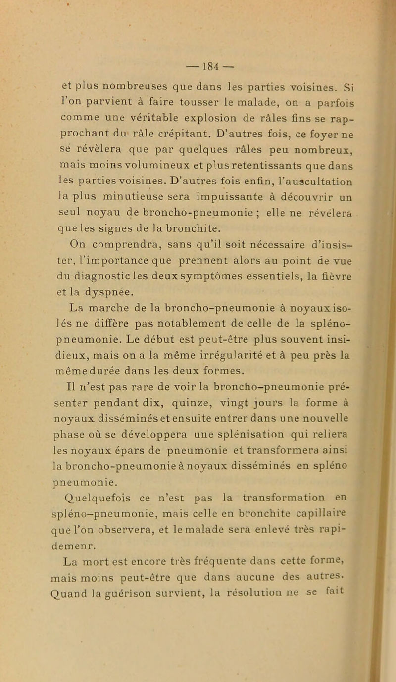 et plus nombreuses que dans les parties voisines. Si l’on parvient à faire tousser le malade, on a parfois comme une véritable explosion de râles fins se rap- prochant du râle crépitant. D’autres fois, ce foyer ne se révélera que par quelques râles peu nombreux, mais moins volumineux et plus retentissants que dans les parties voisines. D’autres fois enfin, l’auscultation la plus minutieuse sera impuissante à découvrir un seul noyau de broncho-pneumonie ; elle ne révélera que les signes de la bronchite. On comprendra, sans qu’il soit nécessaire d’insis- ter, l’importance que prennent alors au point de vue du diagnostic les deux symptômes essentiels, la fièvre et la dyspnée. La marche de la broncho-pneumonie à noyaux iso- lés ne diffère pas notablement de celle de la spléno- pneumonie. Le début est peut-être plus souvent insi- dieux, mais on a la même irrégularité et à peu près la même durée dans les deux formes. Il n’est pas rare de voir la broncho-pneumonie pré- senter pendant dix, quinze, vingt jours la forme à noyaux disséminés et ensuite entrer dans une nouvelle phase où se développera une splénisation qui reliera les noyaux épars de pneumonie et transformera ainsi la broncho-pneumonie à noyaux disséminés en spléno pneumonie. Quelquefois ce n’est pas la transformation en spléno-pneumonie, mais celle en bronchite capillaire que l’on observera, et le malade sera enlevé très rapi- demenr. La mort est encore très fréquente dans cette forme, mais moins peut-être que dans aucune des autres. Quand la guérison survient, la résolution ne se fait