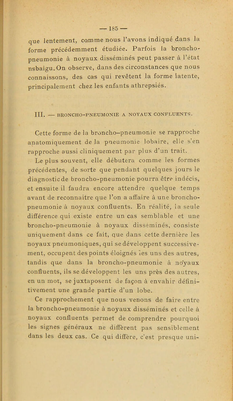 que lentement, comme nous l’avons indiqué dans la forme précédemment étudiée. Parfois la broncho- pneumonie à noyaux disséminés peut passer à l’état nsbaigu.On observe, dans des circonstances que nous connaissons, des cas qui revêtent la forme latente, principalement chez les enfants at.hrepsiés. III. —BRONCHO-PNEUMONIE A NOYAUX CONFLUENTS. Cette forme de la broncho-pneumonie se rapproche anatomiquement de la pneumonie lobaire, elle s’en rapproche aussi cliniquement par plus d’un trait. Le plus souvent, elle débutera comme les formes précédentes, de sorte que pendant quelques jours le diagnostic de broncho-pneumonie pourra être indécis, et ensuite il faudra encore attendre quelque temps avant de reconnaître que l’on a affaire à une broncho- pneumonie à noyaux confluents. En réalité, la seule différence qui existe entre un cas semblable et une broncho-pneumonie à noyaux disséminés, consiste uniquement dans ce fait, que dans cette dernière les noyaux pneumoniques, qui se développent successive- ment, occupent des points éloignés les uns des autres, tandis que dans la broncho-pneumonie à no'yaux confluents, ils se développent les uns près des autres, en un mot, se juxtaposent de façon à envahir défini- tivement une grande partie d’un lobe. Ce rapprochement que nous venons de faire entre la broncho-pneumonie à noyaux disséminés et celle à noyaux confluents permet de comprendre pourquoi les signes généraux ne diffèrent pas sensiblement dans les deux cas. Ce qui diffère, c’est presque uni-